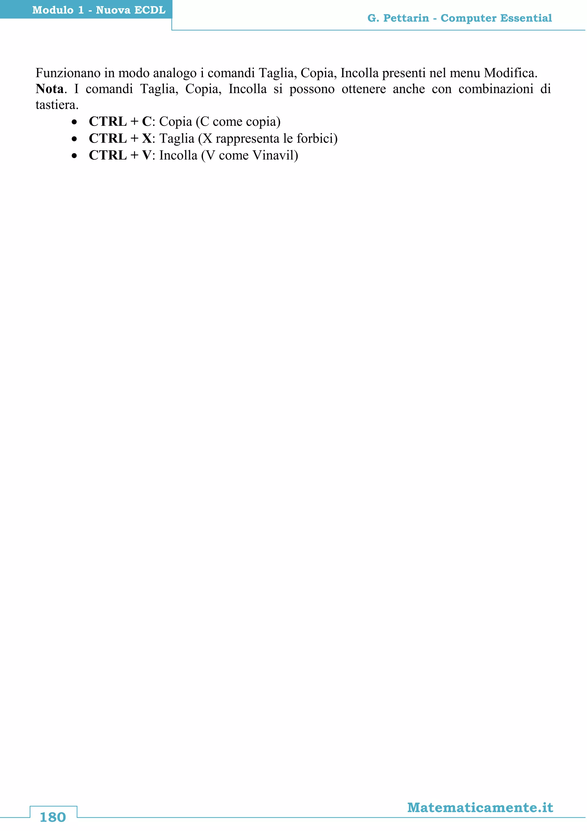 180
Matematicamente.it
G. Pettarin - Computer Essential
Modulo 1 - Nuova ECDL
Funzionano in modo analogo i comandi Taglia, Copia, Incolla presenti nel menu Modifica.
Nota. I comandi Taglia, Copia, Incolla si possono ottenere anche con combinazioni di
tastiera.
 CTRL + C: Copia (C come copia)
 CTRL + X: Taglia (X rappresenta le forbici)
 CTRL + V: Incolla (V come Vinavil)
 