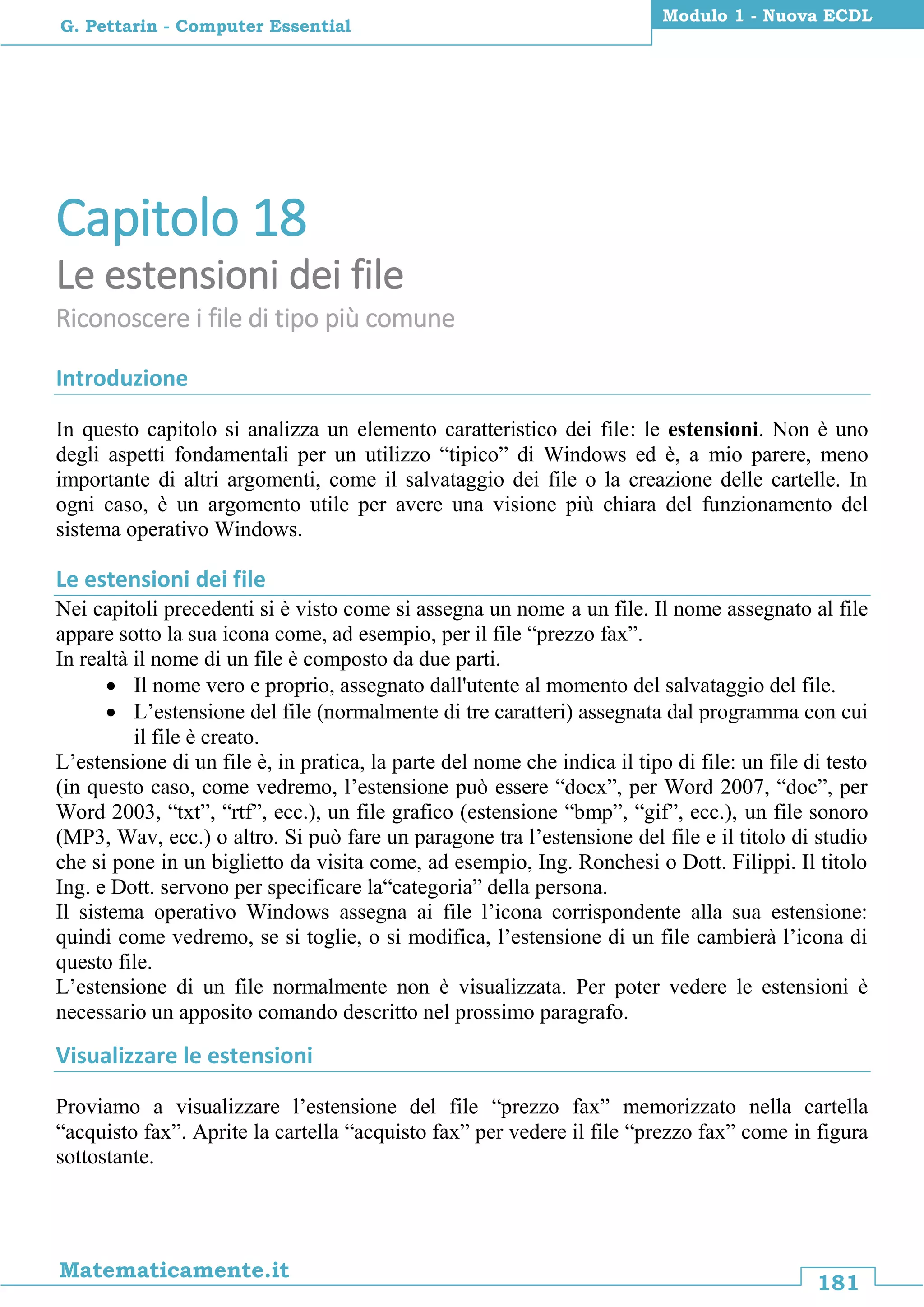 181
Matematicamente.it
Modulo 1 - Nuova ECDL
G. Pettarin - Computer Essential
Capitolo 18
Le estensioni dei file
Riconoscere i file di tipo più comune
Introduzione
In questo capitolo si analizza un elemento caratteristico dei file: le estensioni. Non è uno
degli aspetti fondamentali per un utilizzo “tipico” di Windows ed è, a mio parere, meno
importante di altri argomenti, come il salvataggio dei file o la creazione delle cartelle. In
ogni caso, è un argomento utile per avere una visione più chiara del funzionamento del
sistema operativo Windows.
Le estensioni dei file
Nei capitoli precedenti si è visto come si assegna un nome a un file. Il nome assegnato al file
appare sotto la sua icona come, ad esempio, per il file “prezzo fax”.
In realtà il nome di un file è composto da due parti.
 Il nome vero e proprio, assegnato dall'utente al momento del salvataggio del file.
 L’estensione del file (normalmente di tre caratteri) assegnata dal programma con cui
il file è creato.
L’estensione di un file è, in pratica, la parte del nome che indica il tipo di file: un file di testo
(in questo caso, come vedremo, l’estensione può essere “docx”, per Word 2007, “doc”, per
Word 2003, “txt”, “rtf”, ecc.), un file grafico (estensione “bmp”, “gif”, ecc.), un file sonoro
(MP3, Wav, ecc.) o altro. Si può fare un paragone tra l’estensione del file e il titolo di studio
che si pone in un biglietto da visita come, ad esempio, Ing. Ronchesi o Dott. Filippi. Il titolo
Ing. e Dott. servono per specificare la“categoria” della persona.
Il sistema operativo Windows assegna ai file l’icona corrispondente alla sua estensione:
quindi come vedremo, se si toglie, o si modifica, l’estensione di un file cambierà l’icona di
questo file.
L’estensione di un file normalmente non è visualizzata. Per poter vedere le estensioni è
necessario un apposito comando descritto nel prossimo paragrafo.
Visualizzare le estensioni
Proviamo a visualizzare l’estensione del file “prezzo fax” memorizzato nella cartella
“acquisto fax”. Aprite la cartella “acquisto fax” per vedere il file “prezzo fax” come in figura
sottostante.
 