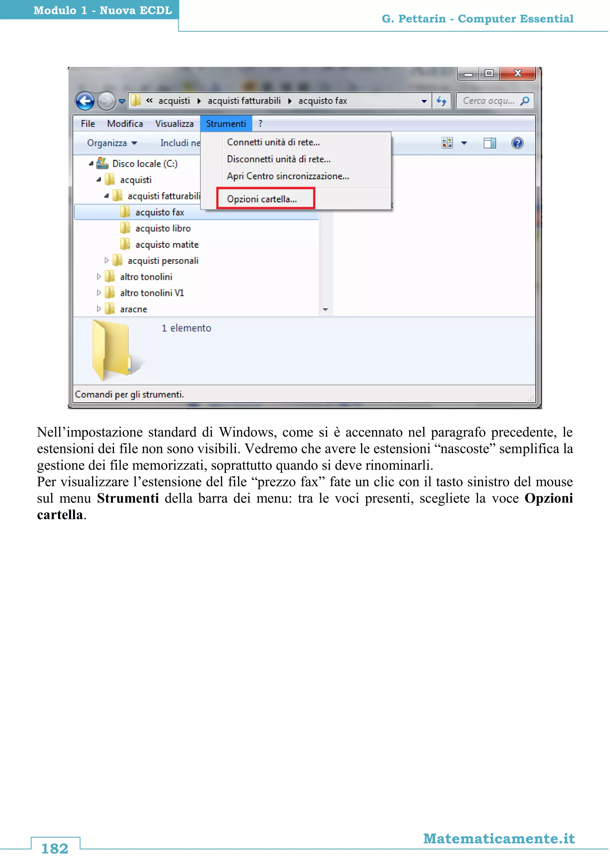 182
Matematicamente.it
G. Pettarin - Computer Essential
Modulo 1 - Nuova ECDL
Nell’impostazione standard di Windows, come si è accennato nel paragrafo precedente, le
estensioni dei file non sono visibili. Vedremo che avere le estensioni “nascoste” semplifica la
gestione dei file memorizzati, soprattutto quando si deve rinominarli.
Per visualizzare l’estensione del file “prezzo fax” fate un clic con il tasto sinistro del mouse
sul menu Strumenti della barra dei menu: tra le voci presenti, scegliete la voce Opzioni
cartella.
 