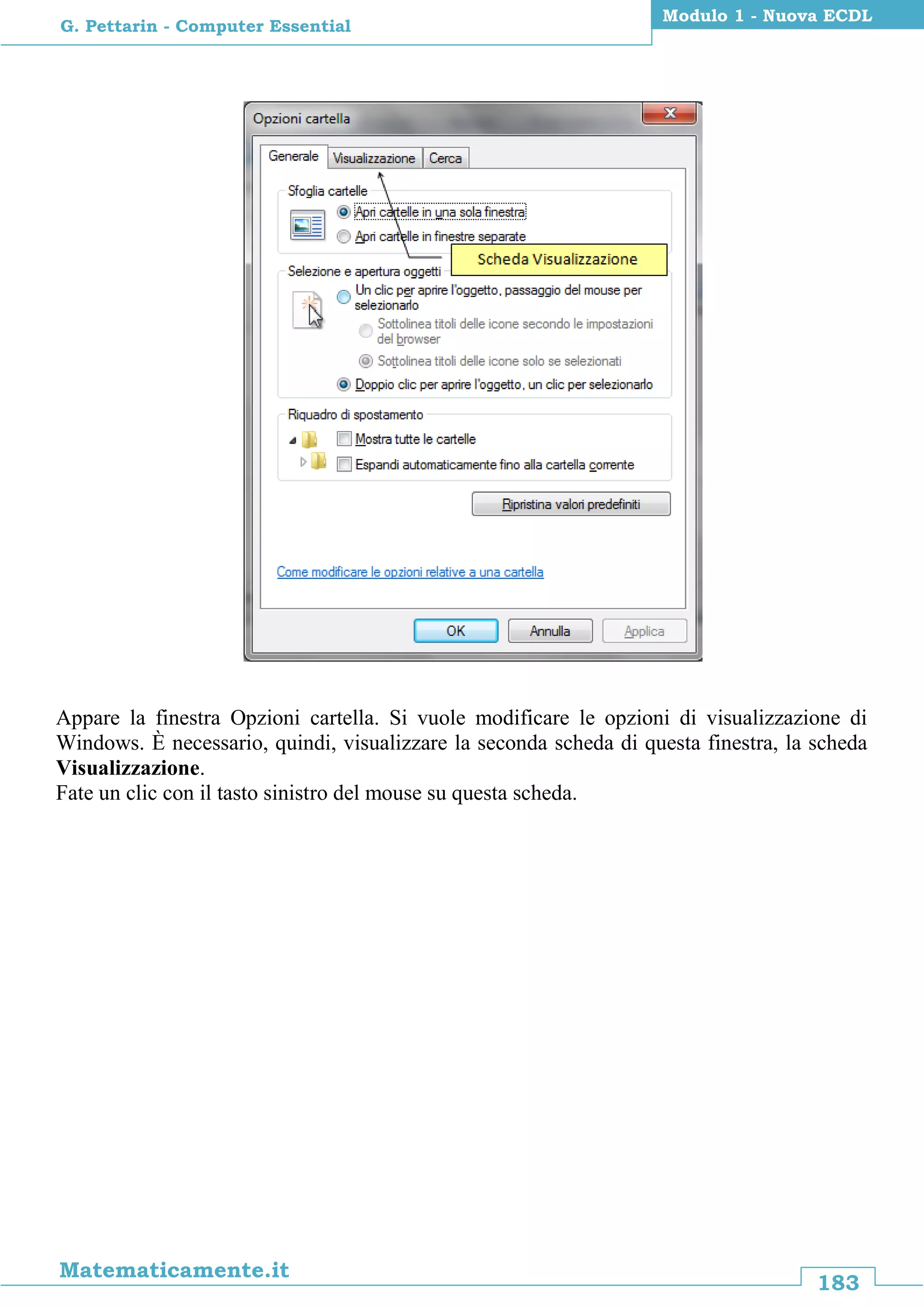 183
Matematicamente.it
Modulo 1 - Nuova ECDL
G. Pettarin - Computer Essential
Appare la finestra Opzioni cartella. Si vuole modificare le opzioni di visualizzazione di
Windows. È necessario, quindi, visualizzare la seconda scheda di questa finestra, la scheda
Visualizzazione.
Fate un clic con il tasto sinistro del mouse su questa scheda.
 