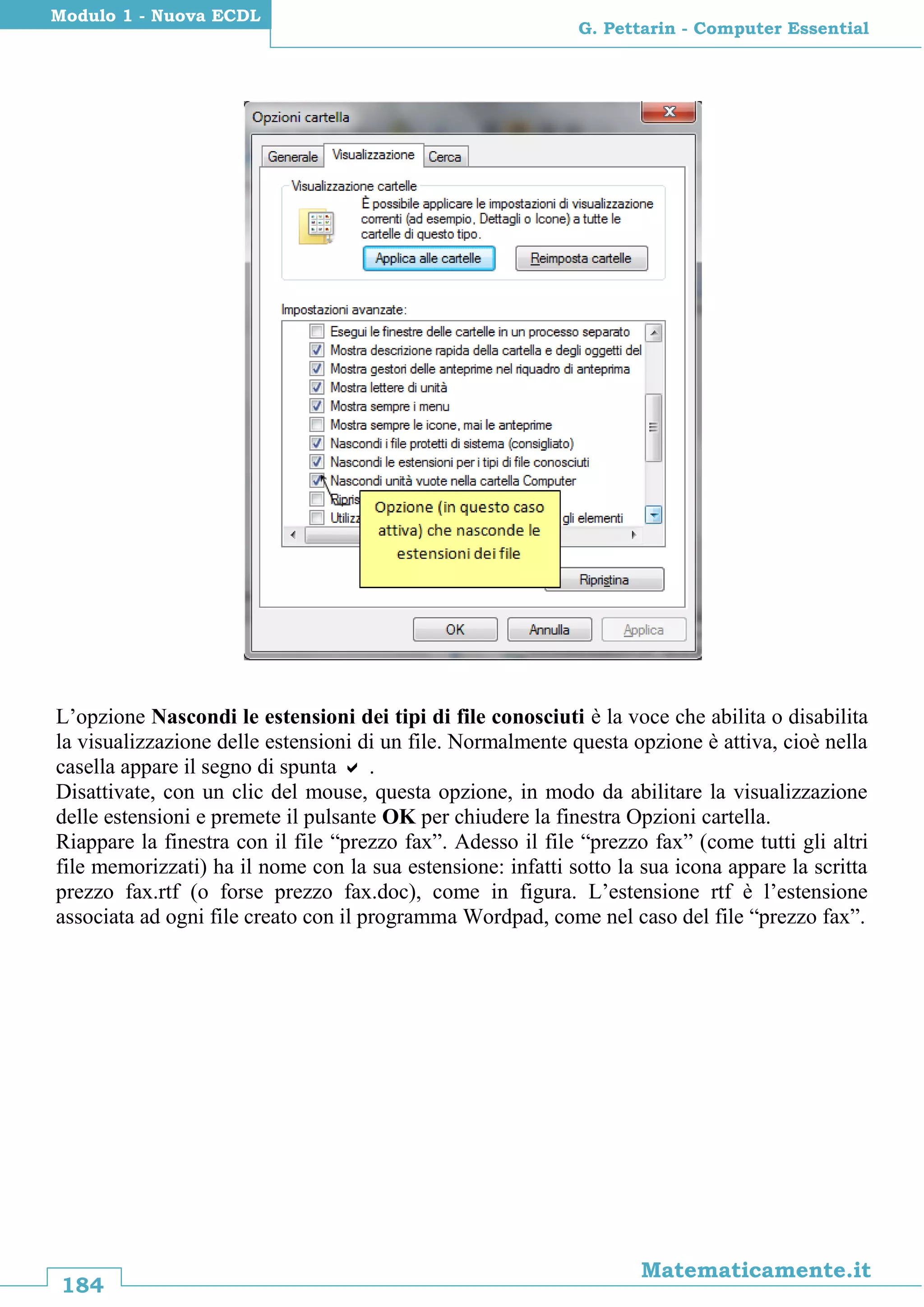 184
Matematicamente.it
G. Pettarin - Computer Essential
Modulo 1 - Nuova ECDL
L’opzione Nascondi le estensioni dei tipi di file conosciuti è la voce che abilita o disabilita
la visualizzazione delle estensioni di un file. Normalmente questa opzione è attiva, cioè nella
casella appare il segno di spunta  .
Disattivate, con un clic del mouse, questa opzione, in modo da abilitare la visualizzazione
delle estensioni e premete il pulsante OK per chiudere la finestra Opzioni cartella.
Riappare la finestra con il file “prezzo fax”. Adesso il file “prezzo fax” (come tutti gli altri
file memorizzati) ha il nome con la sua estensione: infatti sotto la sua icona appare la scritta
prezzo fax.rtf (o forse prezzo fax.doc), come in figura. L’estensione rtf è l’estensione
associata ad ogni file creato con il programma Wordpad, come nel caso del file “prezzo fax”.
 
