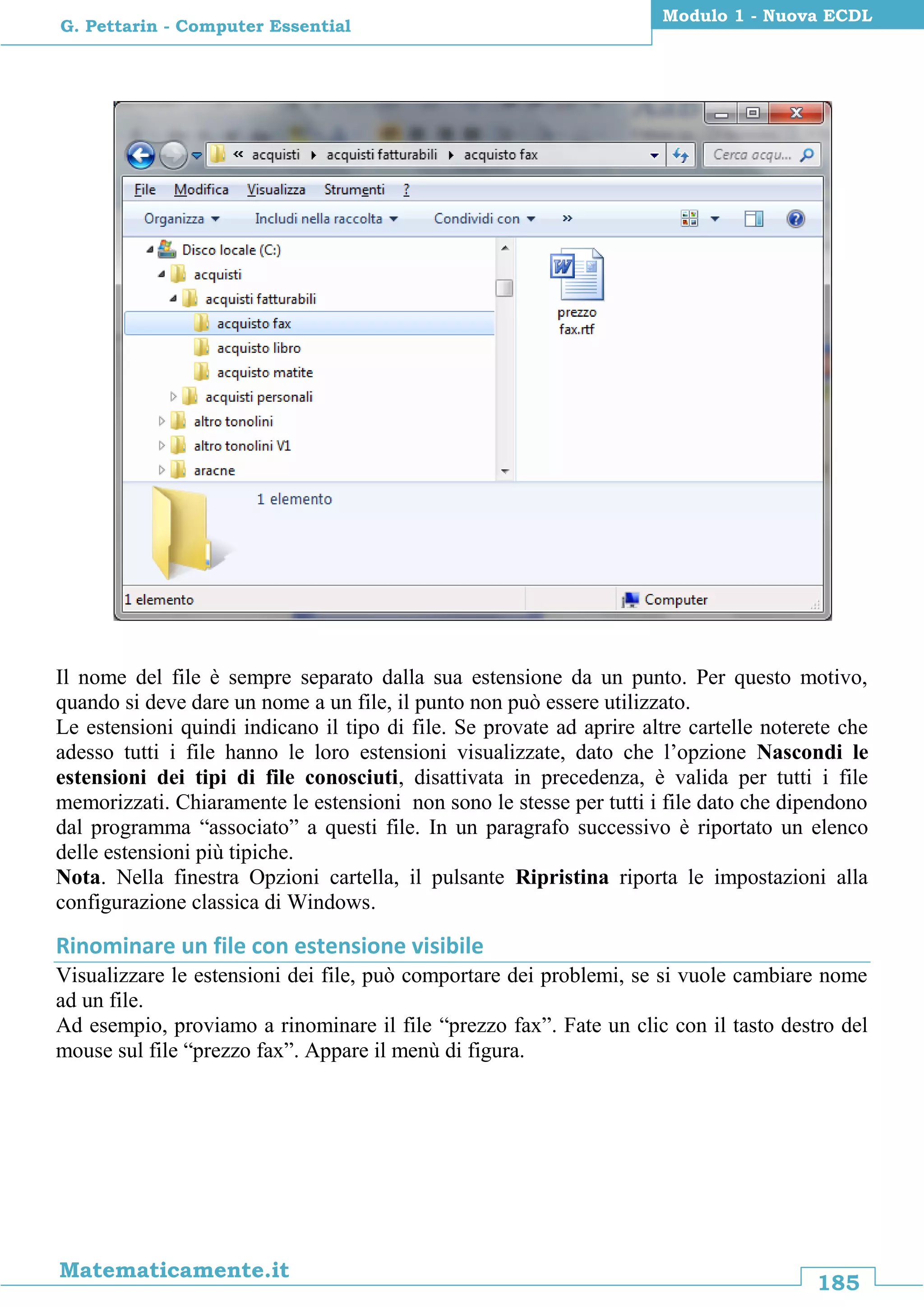 185
Matematicamente.it
Modulo 1 - Nuova ECDL
G. Pettarin - Computer Essential
Il nome del file è sempre separato dalla sua estensione da un punto. Per questo motivo,
quando si deve dare un nome a un file, il punto non può essere utilizzato.
Le estensioni quindi indicano il tipo di file. Se provate ad aprire altre cartelle noterete che
adesso tutti i file hanno le loro estensioni visualizzate, dato che l’opzione Nascondi le
estensioni dei tipi di file conosciuti, disattivata in precedenza, è valida per tutti i file
memorizzati. Chiaramente le estensioni non sono le stesse per tutti i file dato che dipendono
dal programma “associato” a questi file. In un paragrafo successivo è riportato un elenco
delle estensioni più tipiche.
Nota. Nella finestra Opzioni cartella, il pulsante Ripristina riporta le impostazioni alla
configurazione classica di Windows.
Rinominare un file con estensione visibile
Visualizzare le estensioni dei file, può comportare dei problemi, se si vuole cambiare nome
ad un file.
Ad esempio, proviamo a rinominare il file “prezzo fax”. Fate un clic con il tasto destro del
mouse sul file “prezzo fax”. Appare il menù di figura.
 