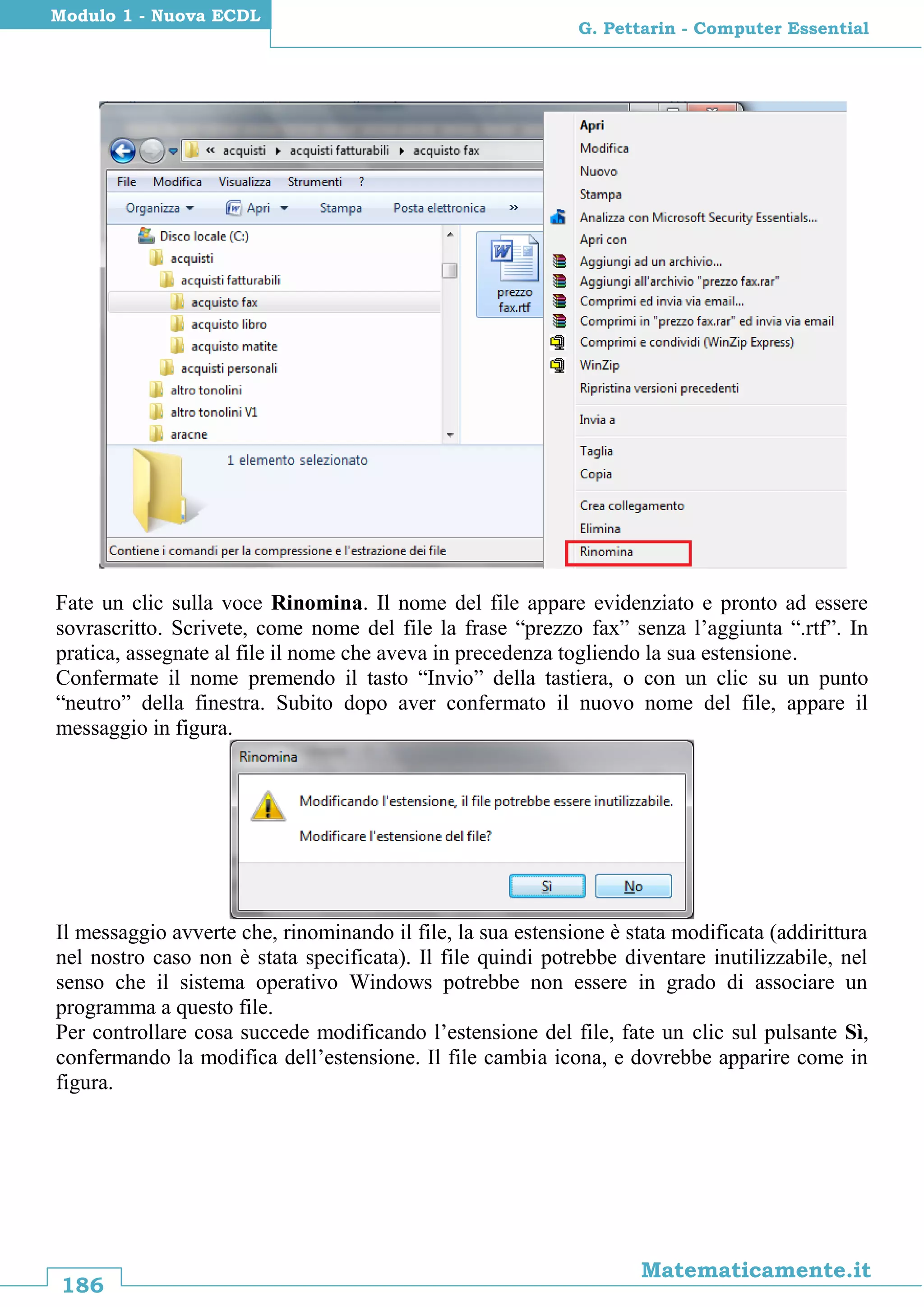 186
Matematicamente.it
G. Pettarin - Computer Essential
Modulo 1 - Nuova ECDL
Fate un clic sulla voce Rinomina. Il nome del file appare evidenziato e pronto ad essere
sovrascritto. Scrivete, come nome del file la frase “prezzo fax” senza l’aggiunta “.rtf”. In
pratica, assegnate al file il nome che aveva in precedenza togliendo la sua estensione.
Confermate il nome premendo il tasto “Invio” della tastiera, o con un clic su un punto
“neutro” della finestra. Subito dopo aver confermato il nuovo nome del file, appare il
messaggio in figura.
Il messaggio avverte che, rinominando il file, la sua estensione è stata modificata (addirittura
nel nostro caso non è stata specificata). Il file quindi potrebbe diventare inutilizzabile, nel
senso che il sistema operativo Windows potrebbe non essere in grado di associare un
programma a questo file.
Per controllare cosa succede modificando l’estensione del file, fate un clic sul pulsante Sì,
confermando la modifica dell’estensione. Il file cambia icona, e dovrebbe apparire come in
figura.
 