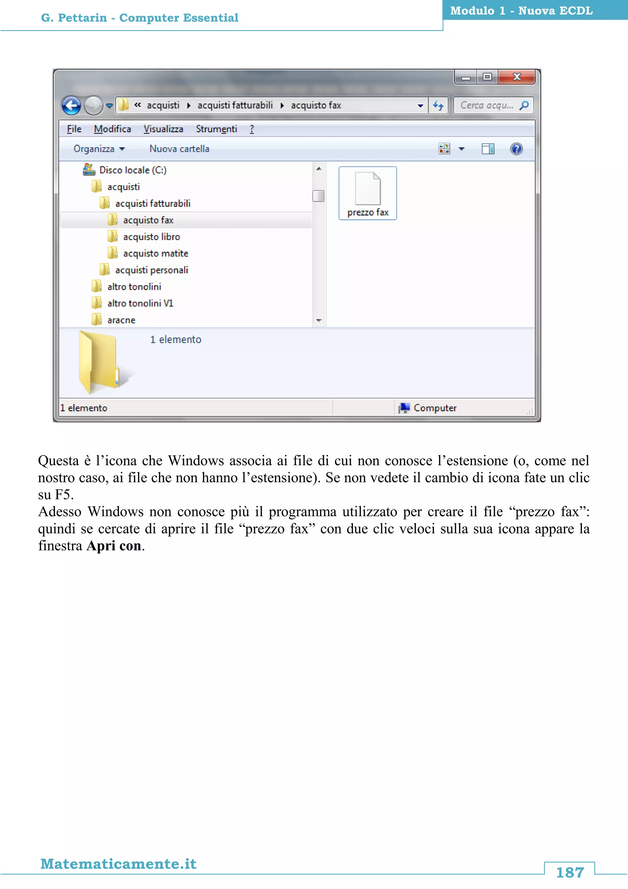 187
Matematicamente.it
Modulo 1 - Nuova ECDL
G. Pettarin - Computer Essential
Questa è l’icona che Windows associa ai file di cui non conosce l’estensione (o, come nel
nostro caso, ai file che non hanno l’estensione). Se non vedete il cambio di icona fate un clic
su F5.
Adesso Windows non conosce più il programma utilizzato per creare il file “prezzo fax”:
quindi se cercate di aprire il file “prezzo fax” con due clic veloci sulla sua icona appare la
finestra Apri con.
 
