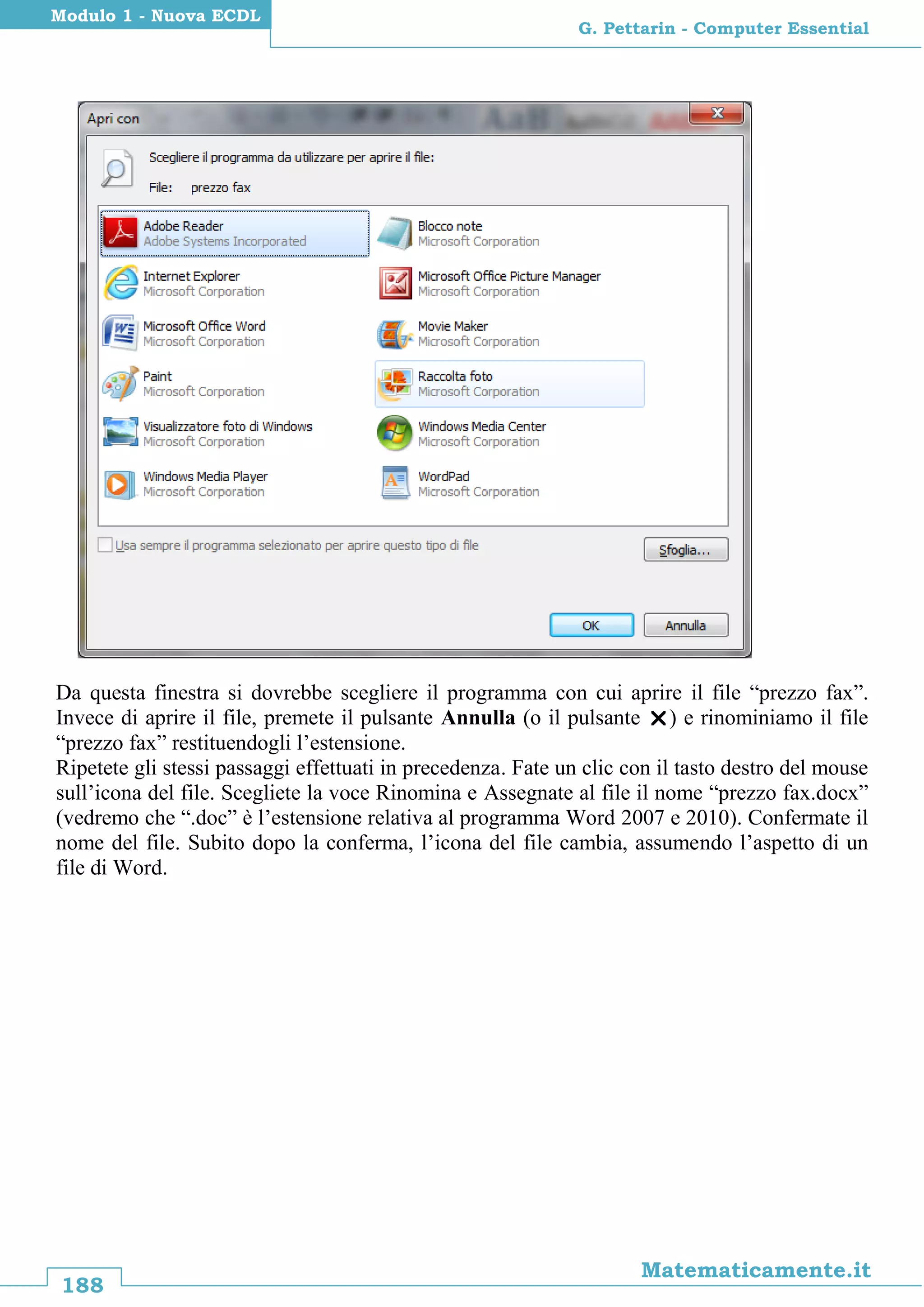 188
Matematicamente.it
G. Pettarin - Computer Essential
Modulo 1 - Nuova ECDL
Da questa finestra si dovrebbe scegliere il programma con cui aprire il file “prezzo fax”.
Invece di aprire il file, premete il pulsante Annulla (o il pulsante ) e rinominiamo il file
“prezzo fax” restituendogli l’estensione.
Ripetete gli stessi passaggi effettuati in precedenza. Fate un clic con il tasto destro del mouse
sull’icona del file. Scegliete la voce Rinomina e Assegnate al file il nome “prezzo fax.docx”
(vedremo che “.doc” è l’estensione relativa al programma Word 2007 e 2010). Confermate il
nome del file. Subito dopo la conferma, l’icona del file cambia, assumendo l’aspetto di un
file di Word.
 