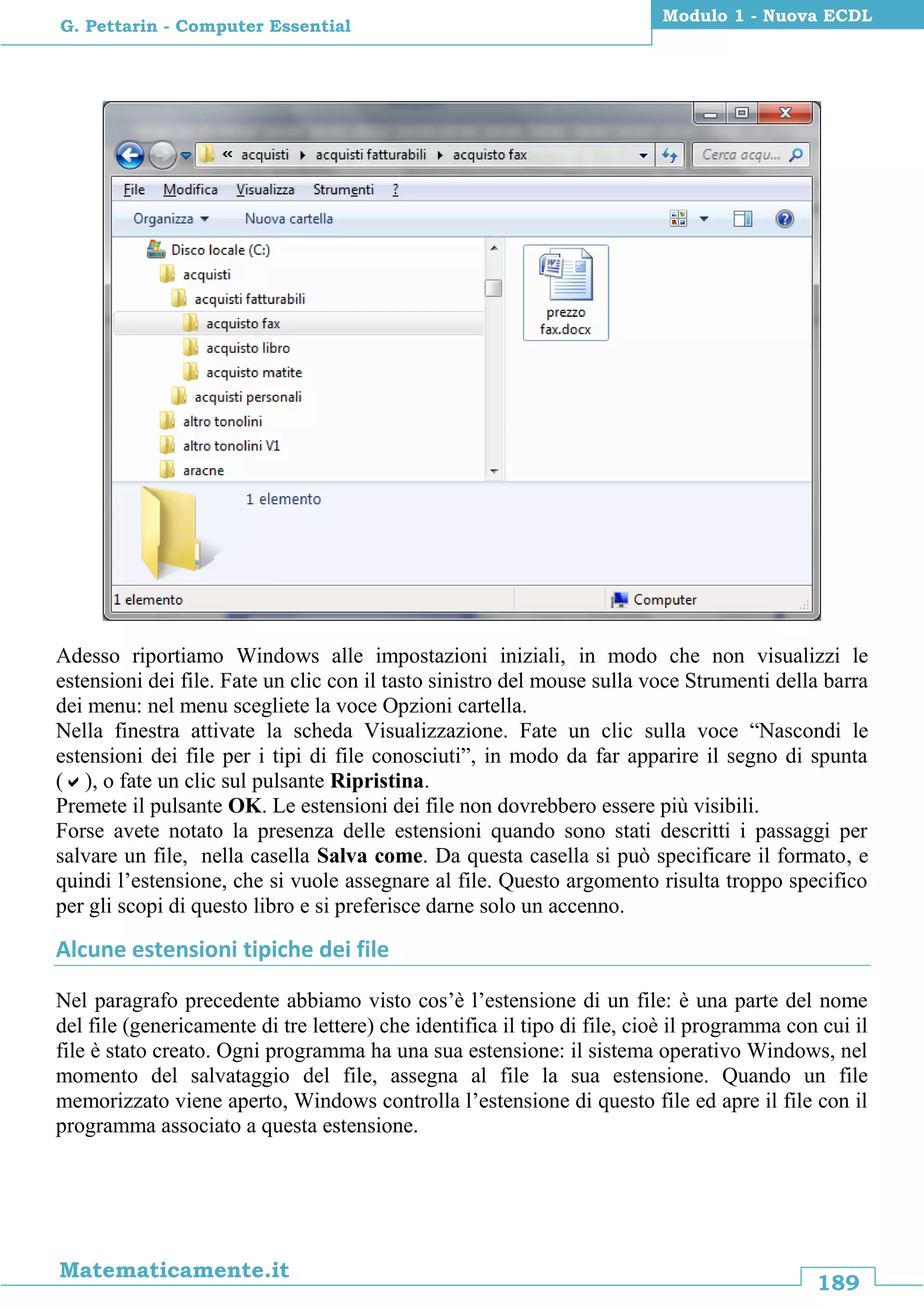 189
Matematicamente.it
Modulo 1 - Nuova ECDL
G. Pettarin - Computer Essential
Adesso riportiamo Windows alle impostazioni iniziali, in modo che non visualizzi le
estensioni dei file. Fate un clic con il tasto sinistro del mouse sulla voce Strumenti della barra
dei menu: nel menu scegliete la voce Opzioni cartella.
Nella finestra attivate la scheda Visualizzazione. Fate un clic sulla voce “Nascondi le
estensioni dei file per i tipi di file conosciuti”, in modo da far apparire il segno di spunta
(), o fate un clic sul pulsante Ripristina.
Premete il pulsante OK. Le estensioni dei file non dovrebbero essere più visibili.
Forse avete notato la presenza delle estensioni quando sono stati descritti i passaggi per
salvare un file, nella casella Salva come. Da questa casella si può specificare il formato, e
quindi l’estensione, che si vuole assegnare al file. Questo argomento risulta troppo specifico
per gli scopi di questo libro e si preferisce darne solo un accenno.
Alcune estensioni tipiche dei file
Nel paragrafo precedente abbiamo visto cos’è l’estensione di un file: è una parte del nome
del file (genericamente di tre lettere) che identifica il tipo di file, cioè il programma con cui il
file è stato creato. Ogni programma ha una sua estensione: il sistema operativo Windows, nel
momento del salvataggio del file, assegna al file la sua estensione. Quando un file
memorizzato viene aperto, Windows controlla l’estensione di questo file ed apre il file con il
programma associato a questa estensione.
 