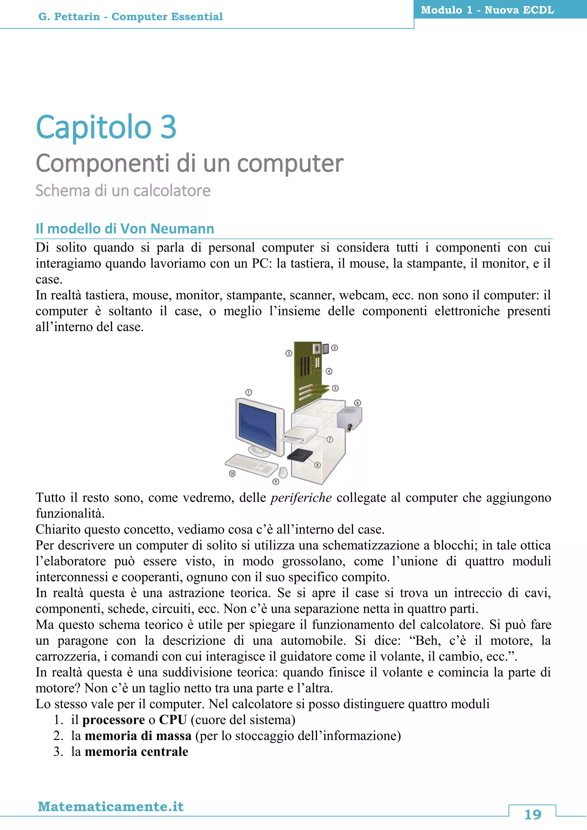 19
Matematicamente.it
Modulo 1 - Nuova ECDL
G. Pettarin - Computer Essential
Capitolo 3
Componenti di un computer
Schema di un calcolatore
Il modello di Von Neumann
Di solito quando si parla di personal computer si considera tutti i componenti con cui
interagiamo quando lavoriamo con un PC: la tastiera, il mouse, la stampante, il monitor, e il
case.
In realtà tastiera, mouse, monitor, stampante, scanner, webcam, ecc. non sono il computer: il
computer è soltanto il case, o meglio l’insieme delle componenti elettroniche presenti
all’interno del case.
Tutto il resto sono, come vedremo, delle periferiche collegate al computer che aggiungono
funzionalità.
Chiarito questo concetto, vediamo cosa c’è all’interno del case.
Per descrivere un computer di solito si utilizza una schematizzazione a blocchi; in tale ottica
l’elaboratore può essere visto, in modo grossolano, come l’unione di quattro moduli
interconnessi e cooperanti, ognuno con il suo specifico compito.
In realtà questa è una astrazione teorica. Se si apre il case si trova un intreccio di cavi,
componenti, schede, circuiti, ecc. Non c’è una separazione netta in quattro parti.
Ma questo schema teorico è utile per spiegare il funzionamento del calcolatore. Si può fare
un paragone con la descrizione di una automobile. Si dice: “Beh, c’è il motore, la
carrozzeria, i comandi con cui interagisce il guidatore come il volante, il cambio, ecc.”.
In realtà questa è una suddivisione teorica: quando finisce il volante e comincia la parte di
motore? Non c’è un taglio netto tra una parte e l’altra.
Lo stesso vale per il computer. Nel calcolatore si posso distinguere quattro moduli
1. il processore o CPU (cuore del sistema)
2. la memoria di massa (per lo stoccaggio dell’informazione)
3. la memoria centrale
 