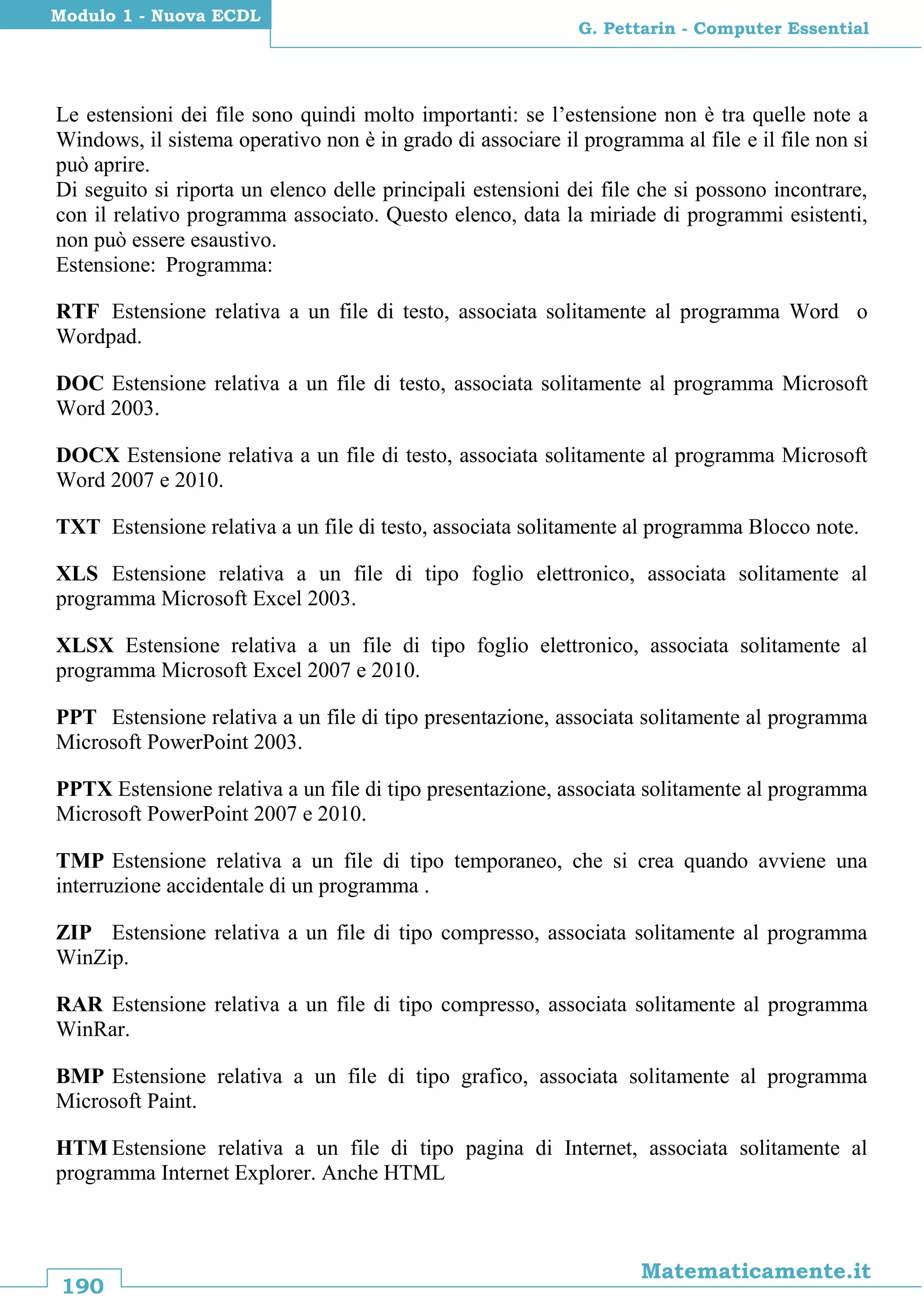 190
Matematicamente.it
G. Pettarin - Computer Essential
Modulo 1 - Nuova ECDL
Le estensioni dei file sono quindi molto importanti: se l’estensione non è tra quelle note a
Windows, il sistema operativo non è in grado di associare il programma al file e il file non si
può aprire.
Di seguito si riporta un elenco delle principali estensioni dei file che si possono incontrare,
con il relativo programma associato. Questo elenco, data la miriade di programmi esistenti,
non può essere esaustivo.
Estensione: Programma:
RTF Estensione relativa a un file di testo, associata solitamente al programma Word o
Wordpad.
DOC Estensione relativa a un file di testo, associata solitamente al programma Microsoft
Word 2003.
DOCX Estensione relativa a un file di testo, associata solitamente al programma Microsoft
Word 2007 e 2010.
TXT Estensione relativa a un file di testo, associata solitamente al programma Blocco note.
XLS Estensione relativa a un file di tipo foglio elettronico, associata solitamente al
programma Microsoft Excel 2003.
XLSX Estensione relativa a un file di tipo foglio elettronico, associata solitamente al
programma Microsoft Excel 2007 e 2010.
PPT Estensione relativa a un file di tipo presentazione, associata solitamente al programma
Microsoft PowerPoint 2003.
PPTX Estensione relativa a un file di tipo presentazione, associata solitamente al programma
Microsoft PowerPoint 2007 e 2010.
TMP Estensione relativa a un file di tipo temporaneo, che si crea quando avviene una
interruzione accidentale di un programma .
ZIP Estensione relativa a un file di tipo compresso, associata solitamente al programma
WinZip.
RAR Estensione relativa a un file di tipo compresso, associata solitamente al programma
WinRar.
BMP Estensione relativa a un file di tipo grafico, associata solitamente al programma
Microsoft Paint.
HTM Estensione relativa a un file di tipo pagina di Internet, associata solitamente al
programma Internet Explorer. Anche HTML
 