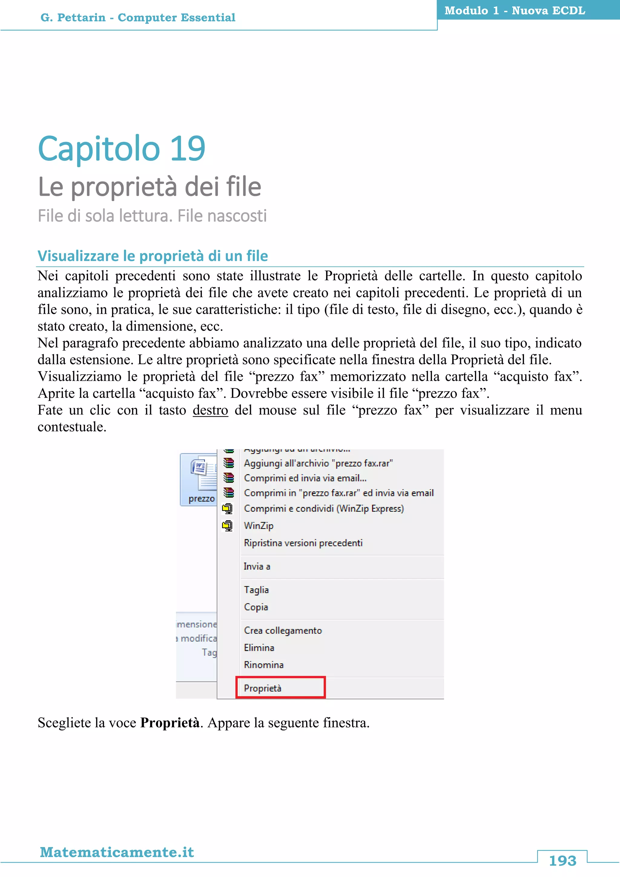 193
Matematicamente.it
Modulo 1 - Nuova ECDL
G. Pettarin - Computer Essential
Capitolo 19
Le proprietà dei file
File di sola lettura. File nascosti
Visualizzare le proprietà di un file
Nei capitoli precedenti sono state illustrate le Proprietà delle cartelle. In questo capitolo
analizziamo le proprietà dei file che avete creato nei capitoli precedenti. Le proprietà di un
file sono, in pratica, le sue caratteristiche: il tipo (file di testo, file di disegno, ecc.), quando è
stato creato, la dimensione, ecc.
Nel paragrafo precedente abbiamo analizzato una delle proprietà del file, il suo tipo, indicato
dalla estensione. Le altre proprietà sono specificate nella finestra della Proprietà del file.
Visualizziamo le proprietà del file “prezzo fax” memorizzato nella cartella “acquisto fax”.
Aprite la cartella “acquisto fax”. Dovrebbe essere visibile il file “prezzo fax”.
Fate un clic con il tasto destro del mouse sul file “prezzo fax” per visualizzare il menu
contestuale.
Scegliete la voce Proprietà. Appare la seguente finestra.
 