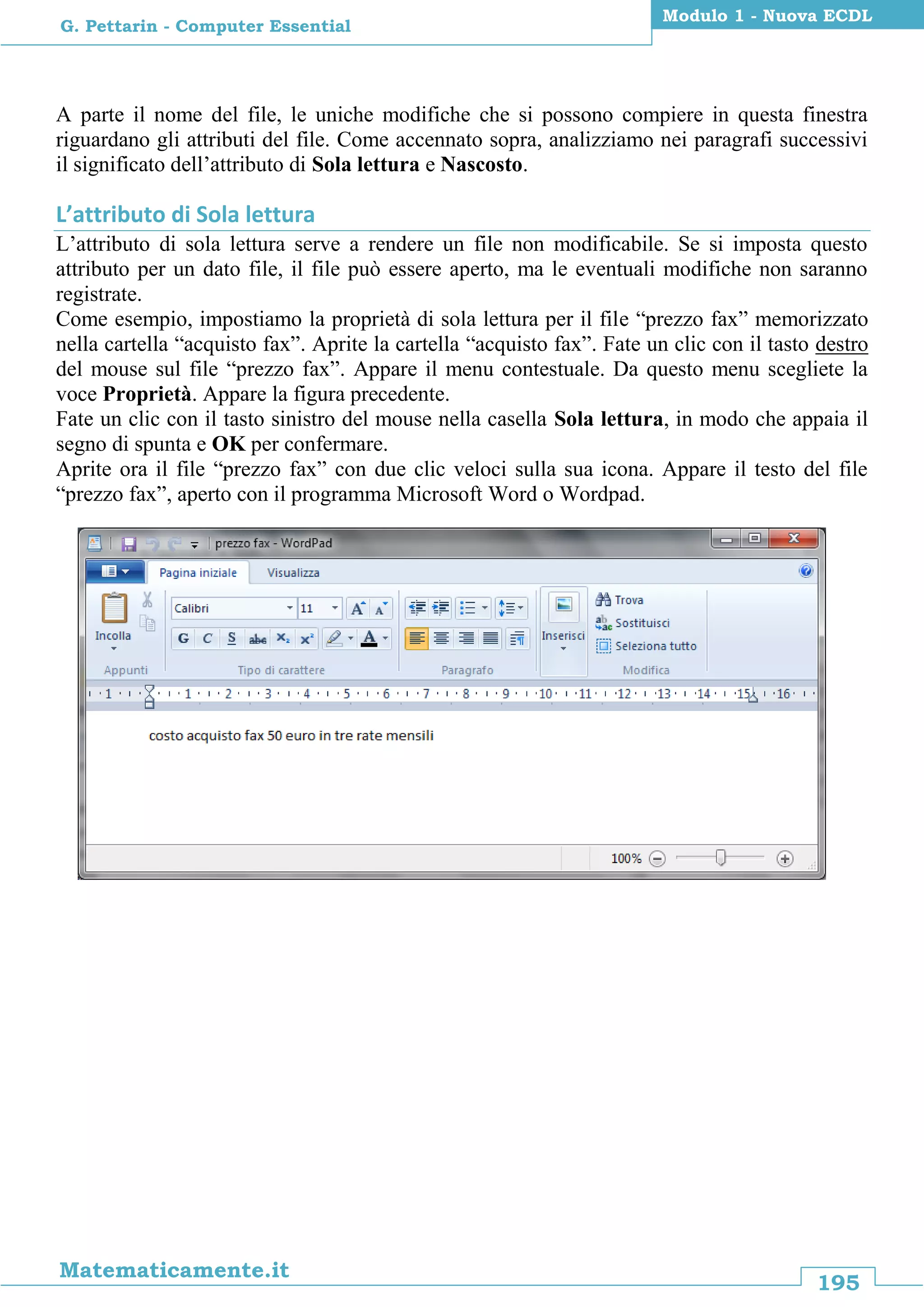 195
Matematicamente.it
Modulo 1 - Nuova ECDL
G. Pettarin - Computer Essential
A parte il nome del file, le uniche modifiche che si possono compiere in questa finestra
riguardano gli attributi del file. Come accennato sopra, analizziamo nei paragrafi successivi
il significato dell’attributo di Sola lettura e Nascosto.
L’attributo di Sola lettura
L’attributo di sola lettura serve a rendere un file non modificabile. Se si imposta questo
attributo per un dato file, il file può essere aperto, ma le eventuali modifiche non saranno
registrate.
Come esempio, impostiamo la proprietà di sola lettura per il file “prezzo fax” memorizzato
nella cartella “acquisto fax”. Aprite la cartella “acquisto fax”. Fate un clic con il tasto destro
del mouse sul file “prezzo fax”. Appare il menu contestuale. Da questo menu scegliete la
voce Proprietà. Appare la figura precedente.
Fate un clic con il tasto sinistro del mouse nella casella Sola lettura, in modo che appaia il
segno di spunta e OK per confermare.
Aprite ora il file “prezzo fax” con due clic veloci sulla sua icona. Appare il testo del file
“prezzo fax”, aperto con il programma Microsoft Word o Wordpad.
 