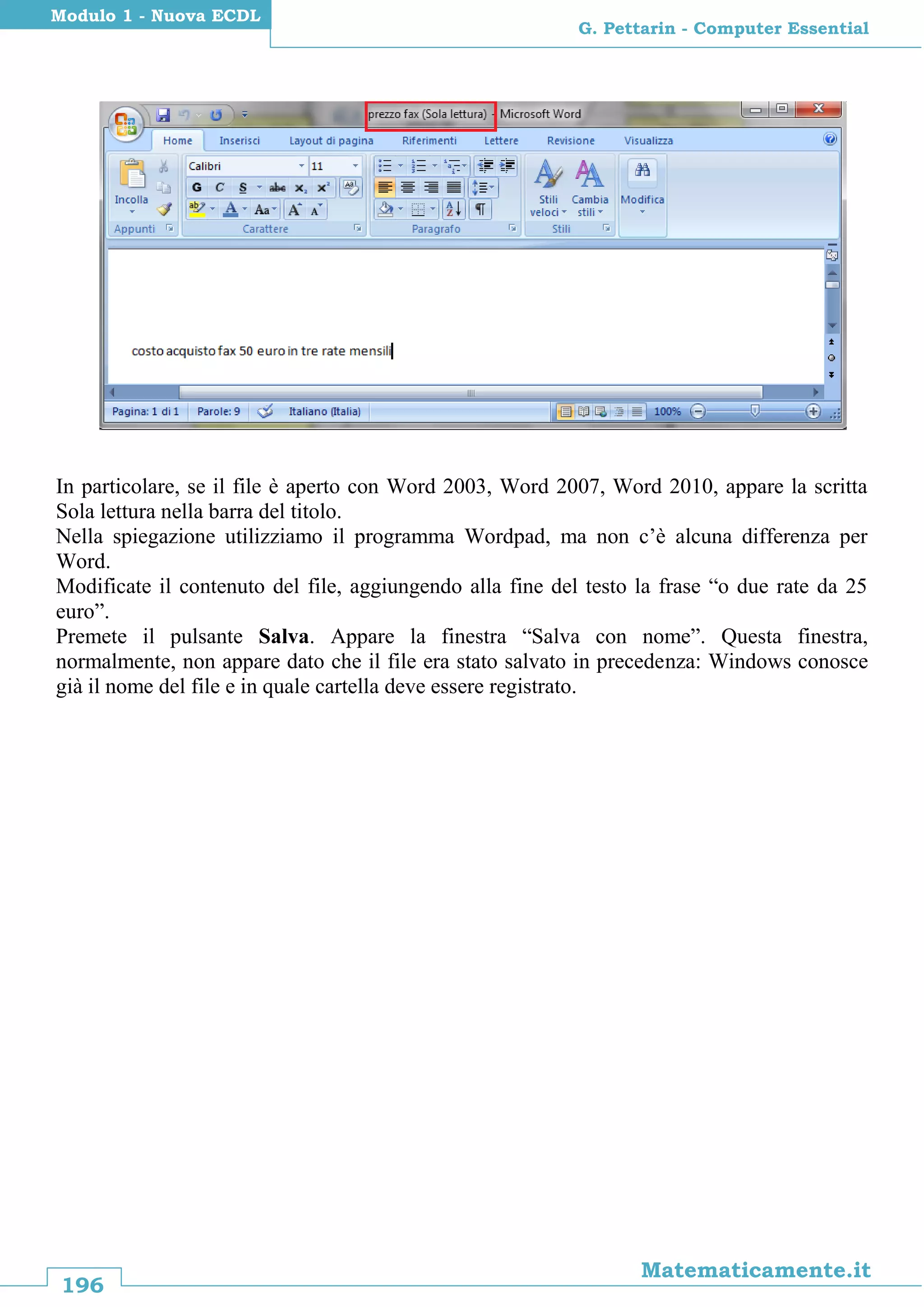196
Matematicamente.it
G. Pettarin - Computer Essential
Modulo 1 - Nuova ECDL
In particolare, se il file è aperto con Word 2003, Word 2007, Word 2010, appare la scritta
Sola lettura nella barra del titolo.
Nella spiegazione utilizziamo il programma Wordpad, ma non c’è alcuna differenza per
Word.
Modificate il contenuto del file, aggiungendo alla fine del testo la frase “o due rate da 25
euro”.
Premete il pulsante Salva. Appare la finestra “Salva con nome”. Questa finestra,
normalmente, non appare dato che il file era stato salvato in precedenza: Windows conosce
già il nome del file e in quale cartella deve essere registrato.
 