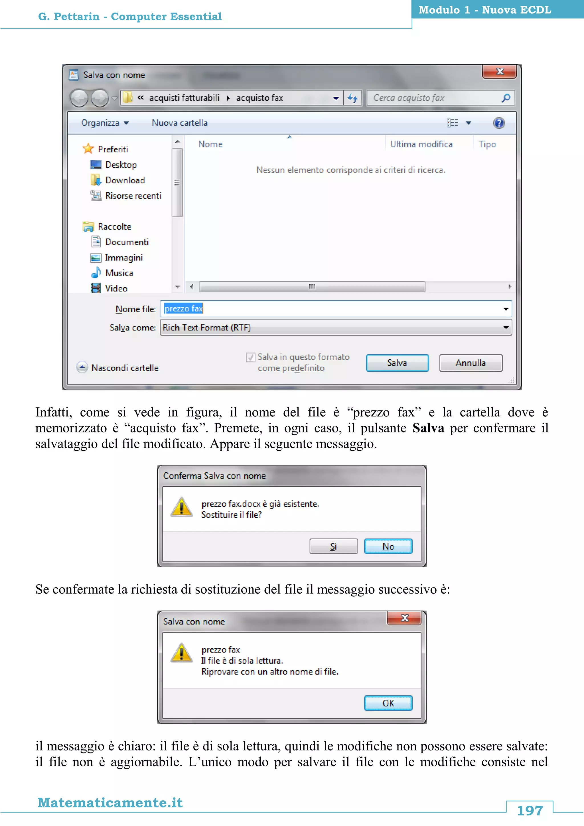 197
Matematicamente.it
Modulo 1 - Nuova ECDL
G. Pettarin - Computer Essential
Infatti, come si vede in figura, il nome del file è “prezzo fax” e la cartella dove è
memorizzato è “acquisto fax”. Premete, in ogni caso, il pulsante Salva per confermare il
salvataggio del file modificato. Appare il seguente messaggio.
Se confermate la richiesta di sostituzione del file il messaggio successivo è:
il messaggio è chiaro: il file è di sola lettura, quindi le modifiche non possono essere salvate:
il file non è aggiornabile. L’unico modo per salvare il file con le modifiche consiste nel
 