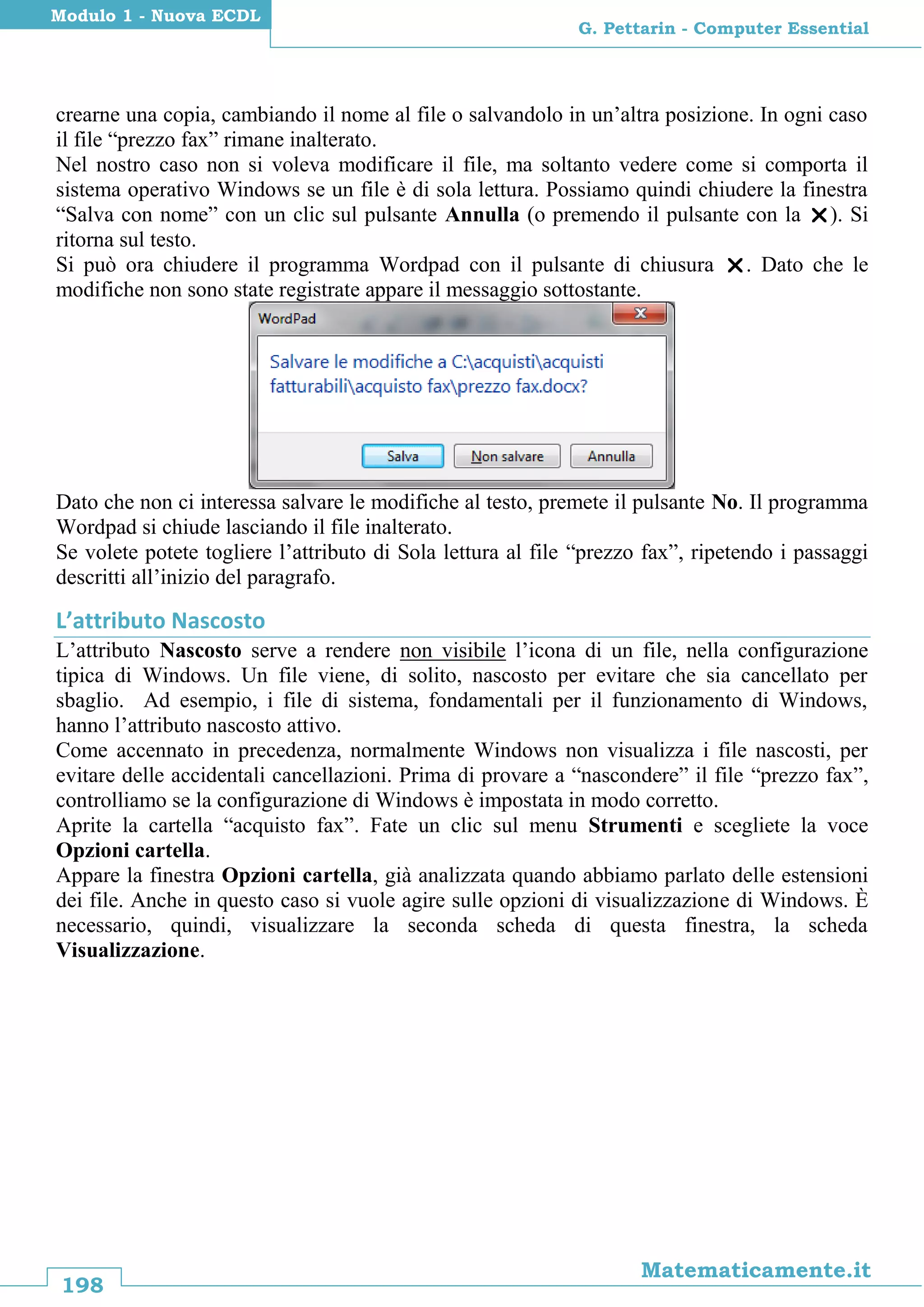 198
Matematicamente.it
G. Pettarin - Computer Essential
Modulo 1 - Nuova ECDL
crearne una copia, cambiando il nome al file o salvandolo in un’altra posizione. In ogni caso
il file “prezzo fax” rimane inalterato.
Nel nostro caso non si voleva modificare il file, ma soltanto vedere come si comporta il
sistema operativo Windows se un file è di sola lettura. Possiamo quindi chiudere la finestra
“Salva con nome” con un clic sul pulsante Annulla (o premendo il pulsante con la ). Si
ritorna sul testo.
Si può ora chiudere il programma Wordpad con il pulsante di chiusura . Dato che le
modifiche non sono state registrate appare il messaggio sottostante.
Dato che non ci interessa salvare le modifiche al testo, premete il pulsante No. Il programma
Wordpad si chiude lasciando il file inalterato.
Se volete potete togliere l’attributo di Sola lettura al file “prezzo fax”, ripetendo i passaggi
descritti all’inizio del paragrafo.
L’attributo Nascosto
L’attributo Nascosto serve a rendere non visibile l’icona di un file, nella configurazione
tipica di Windows. Un file viene, di solito, nascosto per evitare che sia cancellato per
sbaglio. Ad esempio, i file di sistema, fondamentali per il funzionamento di Windows,
hanno l’attributo nascosto attivo.
Come accennato in precedenza, normalmente Windows non visualizza i file nascosti, per
evitare delle accidentali cancellazioni. Prima di provare a “nascondere” il file “prezzo fax”,
controlliamo se la configurazione di Windows è impostata in modo corretto.
Aprite la cartella “acquisto fax”. Fate un clic sul menu Strumenti e scegliete la voce
Opzioni cartella.
Appare la finestra Opzioni cartella, già analizzata quando abbiamo parlato delle estensioni
dei file. Anche in questo caso si vuole agire sulle opzioni di visualizzazione di Windows. È
necessario, quindi, visualizzare la seconda scheda di questa finestra, la scheda
Visualizzazione.
 