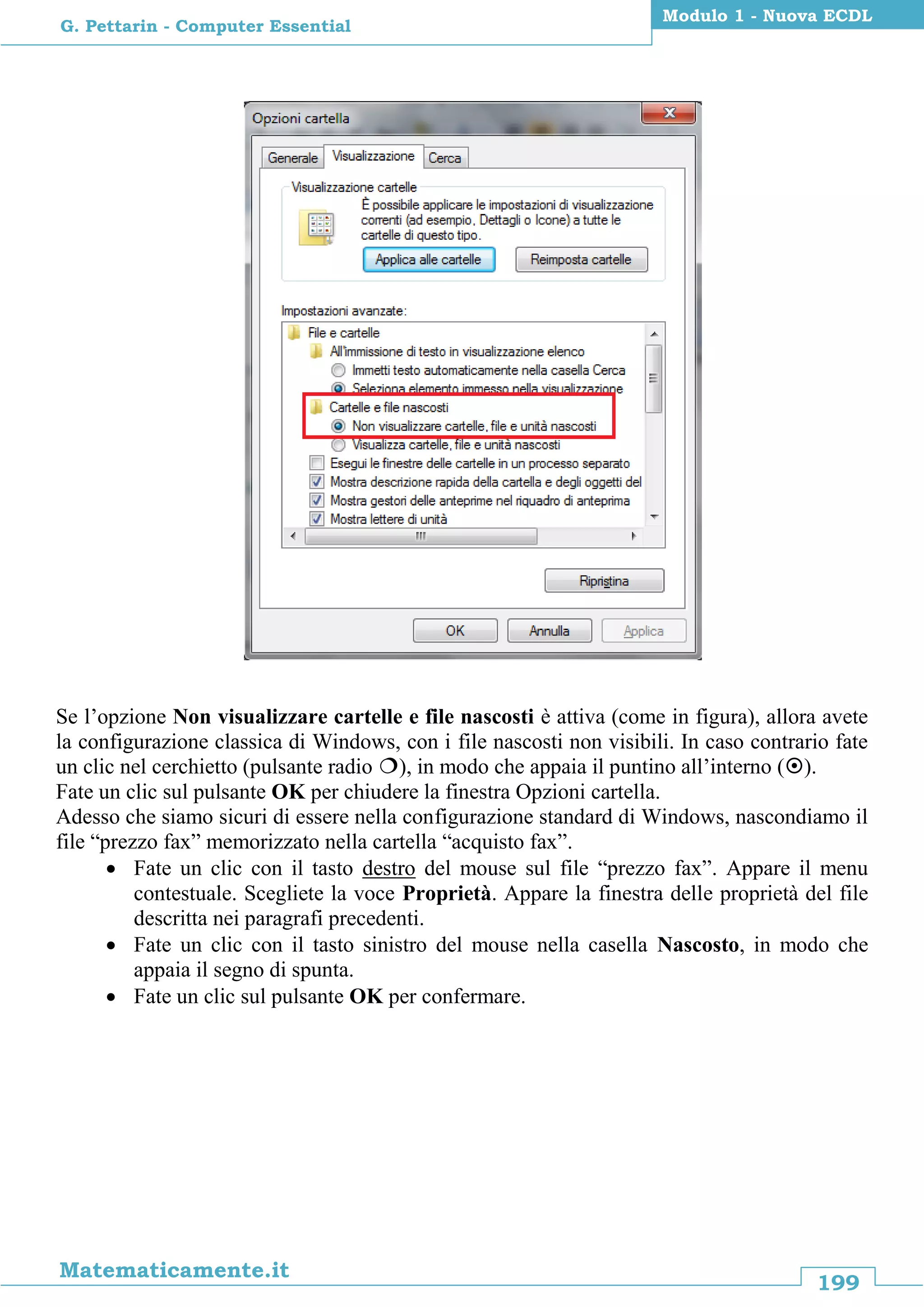 199
Matematicamente.it
Modulo 1 - Nuova ECDL
G. Pettarin - Computer Essential
Se l’opzione Non visualizzare cartelle e file nascosti è attiva (come in figura), allora avete
la configurazione classica di Windows, con i file nascosti non visibili. In caso contrario fate
un clic nel cerchietto (pulsante radio ), in modo che appaia il puntino all’interno ().
Fate un clic sul pulsante OK per chiudere la finestra Opzioni cartella.
Adesso che siamo sicuri di essere nella configurazione standard di Windows, nascondiamo il
file “prezzo fax” memorizzato nella cartella “acquisto fax”.
 Fate un clic con il tasto destro del mouse sul file “prezzo fax”. Appare il menu
contestuale. Scegliete la voce Proprietà. Appare la finestra delle proprietà del file
descritta nei paragrafi precedenti.
 Fate un clic con il tasto sinistro del mouse nella casella Nascosto, in modo che
appaia il segno di spunta.
 Fate un clic sul pulsante OK per confermare.
 