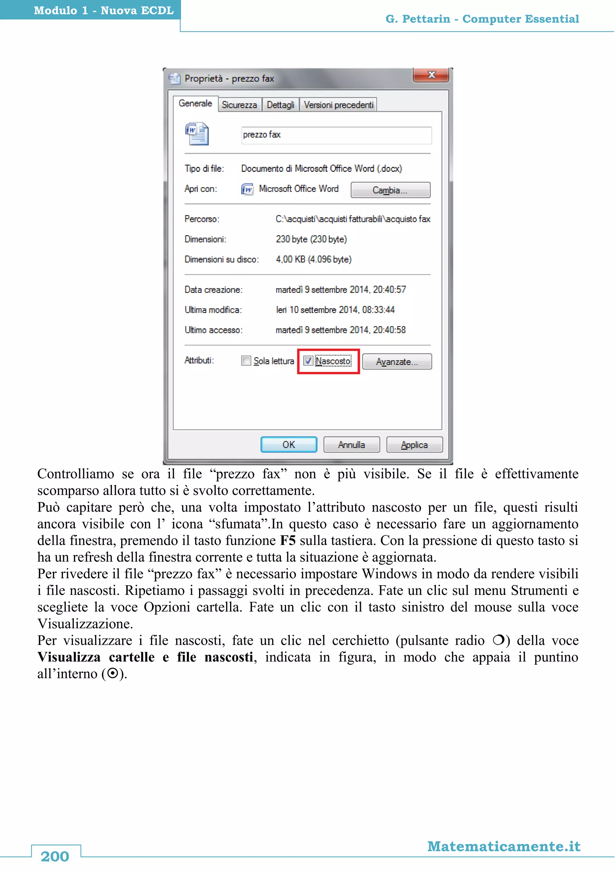 200
Matematicamente.it
G. Pettarin - Computer Essential
Modulo 1 - Nuova ECDL
Controlliamo se ora il file “prezzo fax” non è più visibile. Se il file è effettivamente
scomparso allora tutto si è svolto correttamente.
Può capitare però che, una volta impostato l’attributo nascosto per un file, questi risulti
ancora visibile con l’ icona “sfumata”.In questo caso è necessario fare un aggiornamento
della finestra, premendo il tasto funzione F5 sulla tastiera. Con la pressione di questo tasto si
ha un refresh della finestra corrente e tutta la situazione è aggiornata.
Per rivedere il file “prezzo fax” è necessario impostare Windows in modo da rendere visibili
i file nascosti. Ripetiamo i passaggi svolti in precedenza. Fate un clic sul menu Strumenti e
scegliete la voce Opzioni cartella. Fate un clic con il tasto sinistro del mouse sulla voce
Visualizzazione.
Per visualizzare i file nascosti, fate un clic nel cerchietto (pulsante radio ) della voce
Visualizza cartelle e file nascosti, indicata in figura, in modo che appaia il puntino
all’interno ().
 