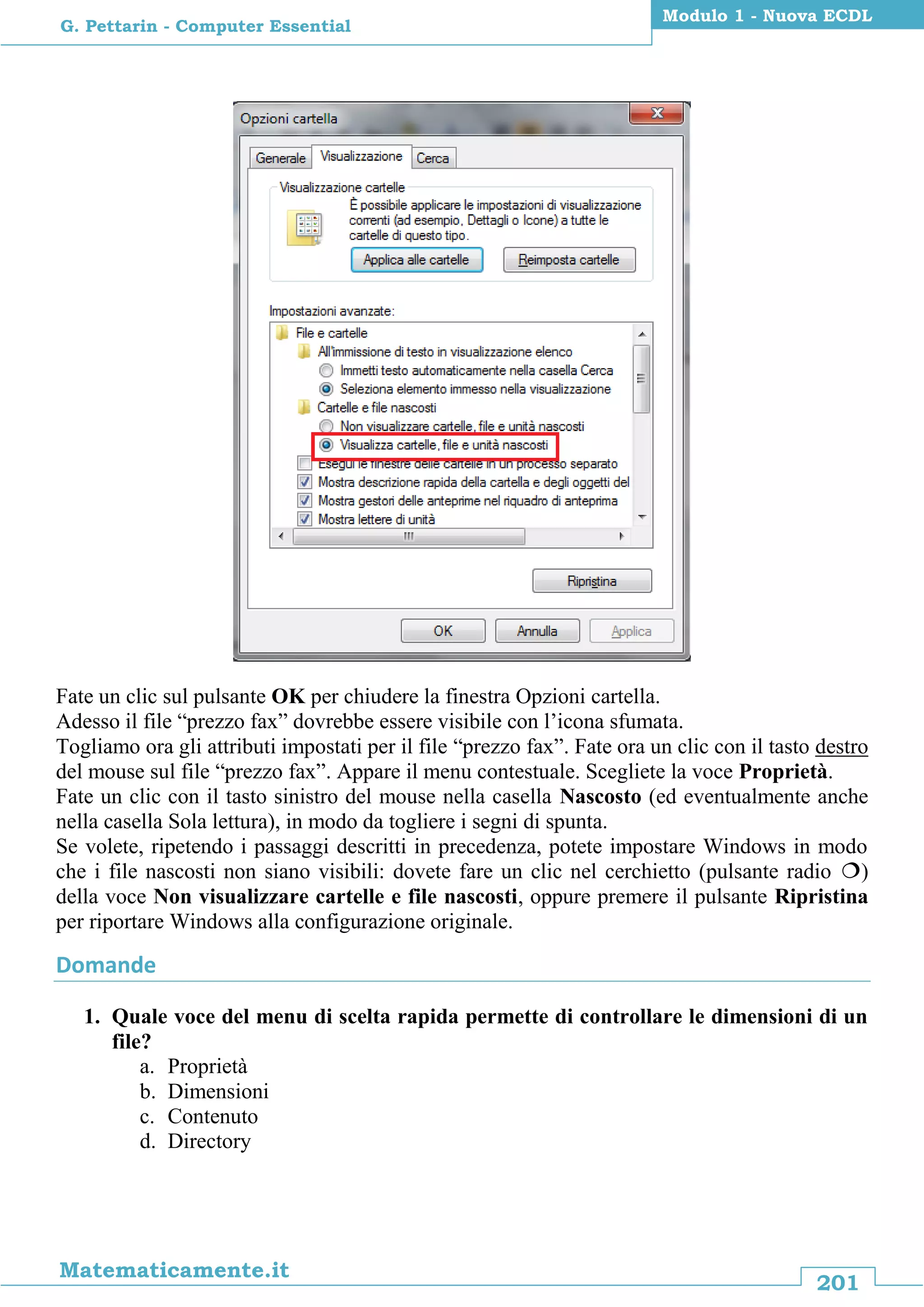 201
Matematicamente.it
Modulo 1 - Nuova ECDL
G. Pettarin - Computer Essential
Fate un clic sul pulsante OK per chiudere la finestra Opzioni cartella.
Adesso il file “prezzo fax” dovrebbe essere visibile con l’icona sfumata.
Togliamo ora gli attributi impostati per il file “prezzo fax”. Fate ora un clic con il tasto destro
del mouse sul file “prezzo fax”. Appare il menu contestuale. Scegliete la voce Proprietà.
Fate un clic con il tasto sinistro del mouse nella casella Nascosto (ed eventualmente anche
nella casella Sola lettura), in modo da togliere i segni di spunta.
Se volete, ripetendo i passaggi descritti in precedenza, potete impostare Windows in modo
che i file nascosti non siano visibili: dovete fare un clic nel cerchietto (pulsante radio )
della voce Non visualizzare cartelle e file nascosti, oppure premere il pulsante Ripristina
per riportare Windows alla configurazione originale.
Domande
1. Quale voce del menu di scelta rapida permette di controllare le dimensioni di un
file?
a. Proprietà
b. Dimensioni
c. Contenuto
d. Directory
 