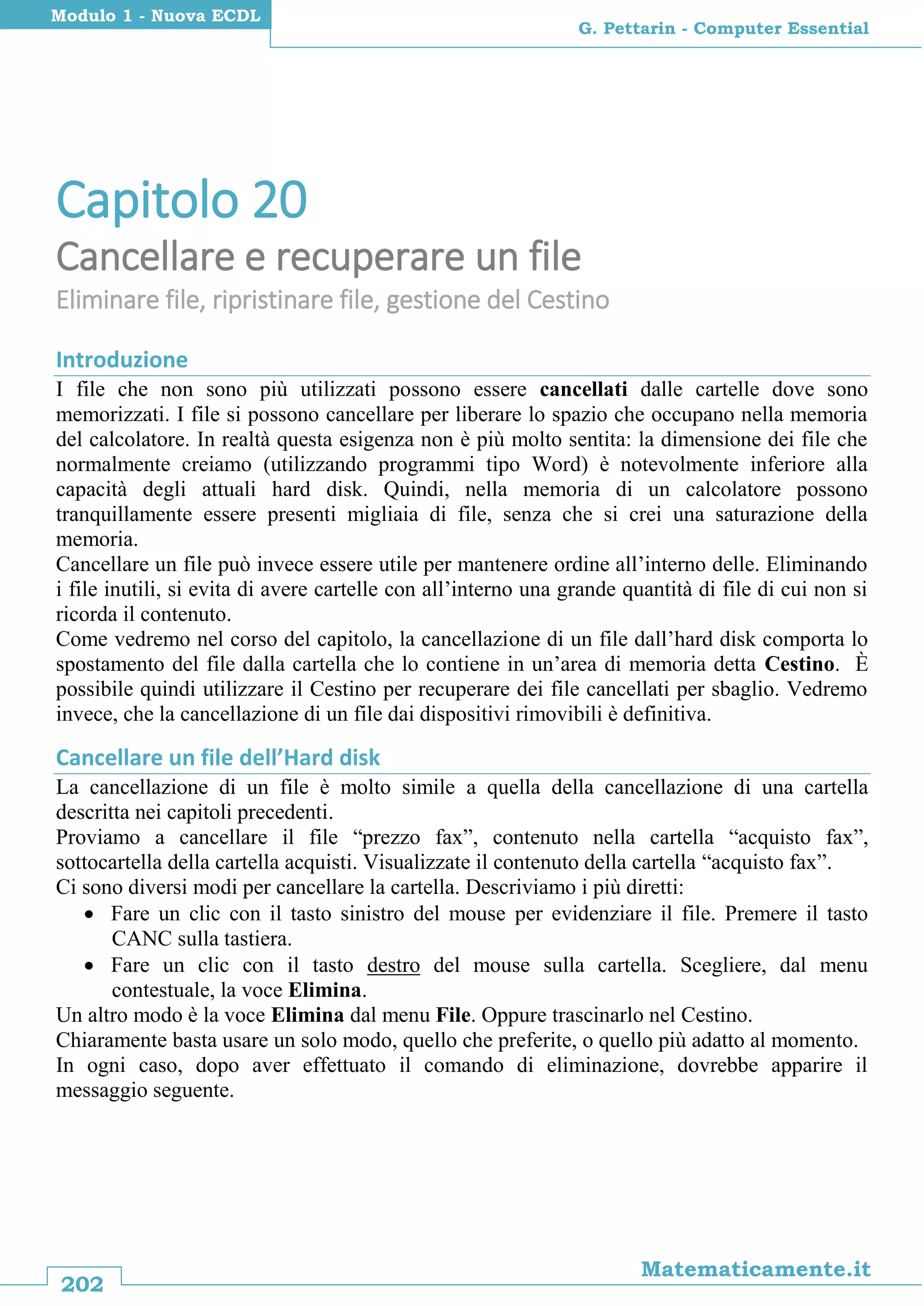 202
Matematicamente.it
G. Pettarin - Computer Essential
Modulo 1 - Nuova ECDL
Capitolo 20
Cancellare e recuperare un file
Eliminare file, ripristinare file, gestione del Cestino
Introduzione
I file che non sono più utilizzati possono essere cancellati dalle cartelle dove sono
memorizzati. I file si possono cancellare per liberare lo spazio che occupano nella memoria
del calcolatore. In realtà questa esigenza non è più molto sentita: la dimensione dei file che
normalmente creiamo (utilizzando programmi tipo Word) è notevolmente inferiore alla
capacità degli attuali hard disk. Quindi, nella memoria di un calcolatore possono
tranquillamente essere presenti migliaia di file, senza che si crei una saturazione della
memoria.
Cancellare un file può invece essere utile per mantenere ordine all’interno delle. Eliminando
i file inutili, si evita di avere cartelle con all’interno una grande quantità di file di cui non si
ricorda il contenuto.
Come vedremo nel corso del capitolo, la cancellazione di un file dall’hard disk comporta lo
spostamento del file dalla cartella che lo contiene in un’area di memoria detta Cestino. È
possibile quindi utilizzare il Cestino per recuperare dei file cancellati per sbaglio. Vedremo
invece, che la cancellazione di un file dai dispositivi rimovibili è definitiva.
Cancellare un file dell’Hard disk
La cancellazione di un file è molto simile a quella della cancellazione di una cartella
descritta nei capitoli precedenti.
Proviamo a cancellare il file “prezzo fax”, contenuto nella cartella “acquisto fax”,
sottocartella della cartella acquisti. Visualizzate il contenuto della cartella “acquisto fax”.
Ci sono diversi modi per cancellare la cartella. Descriviamo i più diretti:
 Fare un clic con il tasto sinistro del mouse per evidenziare il file. Premere il tasto
CANC sulla tastiera.
 Fare un clic con il tasto destro del mouse sulla cartella. Scegliere, dal menu
contestuale, la voce Elimina.
Un altro modo è la voce Elimina dal menu File. Oppure trascinarlo nel Cestino.
Chiaramente basta usare un solo modo, quello che preferite, o quello più adatto al momento.
In ogni caso, dopo aver effettuato il comando di eliminazione, dovrebbe apparire il
messaggio seguente.
 