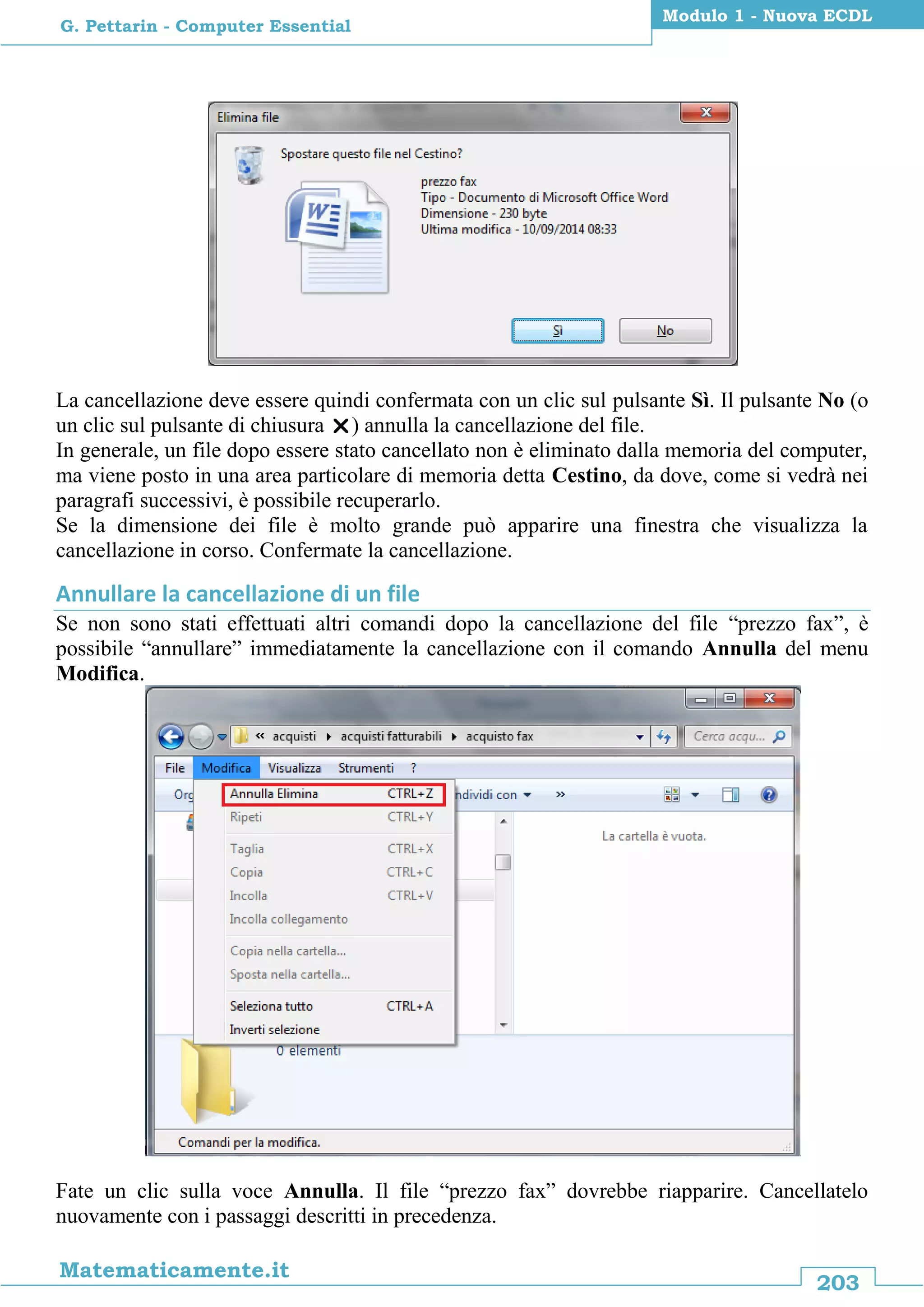 203
Matematicamente.it
Modulo 1 - Nuova ECDL
G. Pettarin - Computer Essential
La cancellazione deve essere quindi confermata con un clic sul pulsante Sì. Il pulsante No (o
un clic sul pulsante di chiusura ) annulla la cancellazione del file.
In generale, un file dopo essere stato cancellato non è eliminato dalla memoria del computer,
ma viene posto in una area particolare di memoria detta Cestino, da dove, come si vedrà nei
paragrafi successivi, è possibile recuperarlo.
Se la dimensione dei file è molto grande può apparire una finestra che visualizza la
cancellazione in corso. Confermate la cancellazione.
Annullare la cancellazione di un file
Se non sono stati effettuati altri comandi dopo la cancellazione del file “prezzo fax”, è
possibile “annullare” immediatamente la cancellazione con il comando Annulla del menu
Modifica.
Fate un clic sulla voce Annulla. Il file “prezzo fax” dovrebbe riapparire. Cancellatelo
nuovamente con i passaggi descritti in precedenza.
 