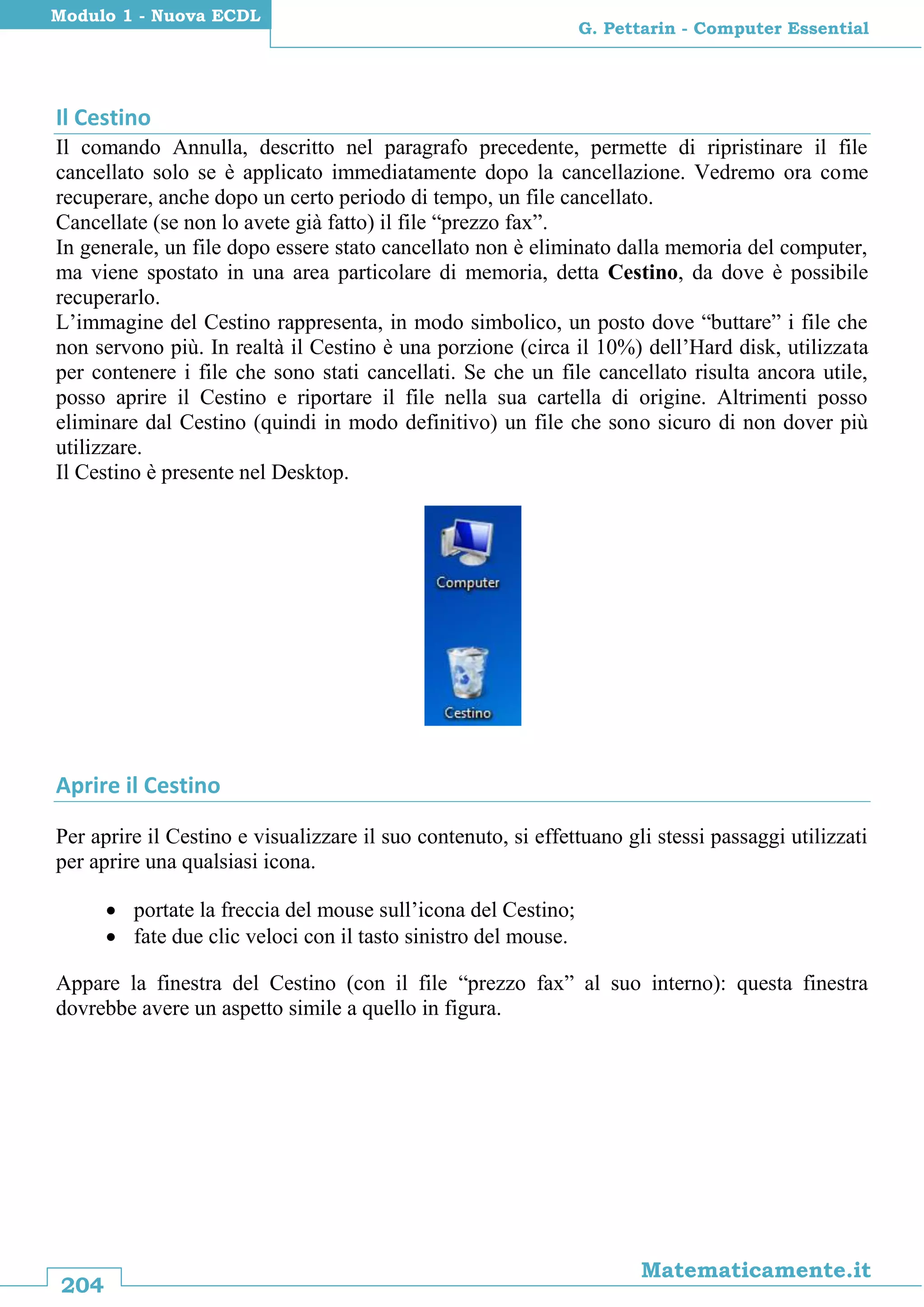 204
Matematicamente.it
G. Pettarin - Computer Essential
Modulo 1 - Nuova ECDL
Il Cestino
Il comando Annulla, descritto nel paragrafo precedente, permette di ripristinare il file
cancellato solo se è applicato immediatamente dopo la cancellazione. Vedremo ora come
recuperare, anche dopo un certo periodo di tempo, un file cancellato.
Cancellate (se non lo avete già fatto) il file “prezzo fax”.
In generale, un file dopo essere stato cancellato non è eliminato dalla memoria del computer,
ma viene spostato in una area particolare di memoria, detta Cestino, da dove è possibile
recuperarlo.
L’immagine del Cestino rappresenta, in modo simbolico, un posto dove “buttare” i file che
non servono più. In realtà il Cestino è una porzione (circa il 10%) dell’Hard disk, utilizzata
per contenere i file che sono stati cancellati. Se che un file cancellato risulta ancora utile,
posso aprire il Cestino e riportare il file nella sua cartella di origine. Altrimenti posso
eliminare dal Cestino (quindi in modo definitivo) un file che sono sicuro di non dover più
utilizzare.
Il Cestino è presente nel Desktop.
Aprire il Cestino
Per aprire il Cestino e visualizzare il suo contenuto, si effettuano gli stessi passaggi utilizzati
per aprire una qualsiasi icona.
 portate la freccia del mouse sull’icona del Cestino;
 fate due clic veloci con il tasto sinistro del mouse.
Appare la finestra del Cestino (con il file “prezzo fax” al suo interno): questa finestra
dovrebbe avere un aspetto simile a quello in figura.
 