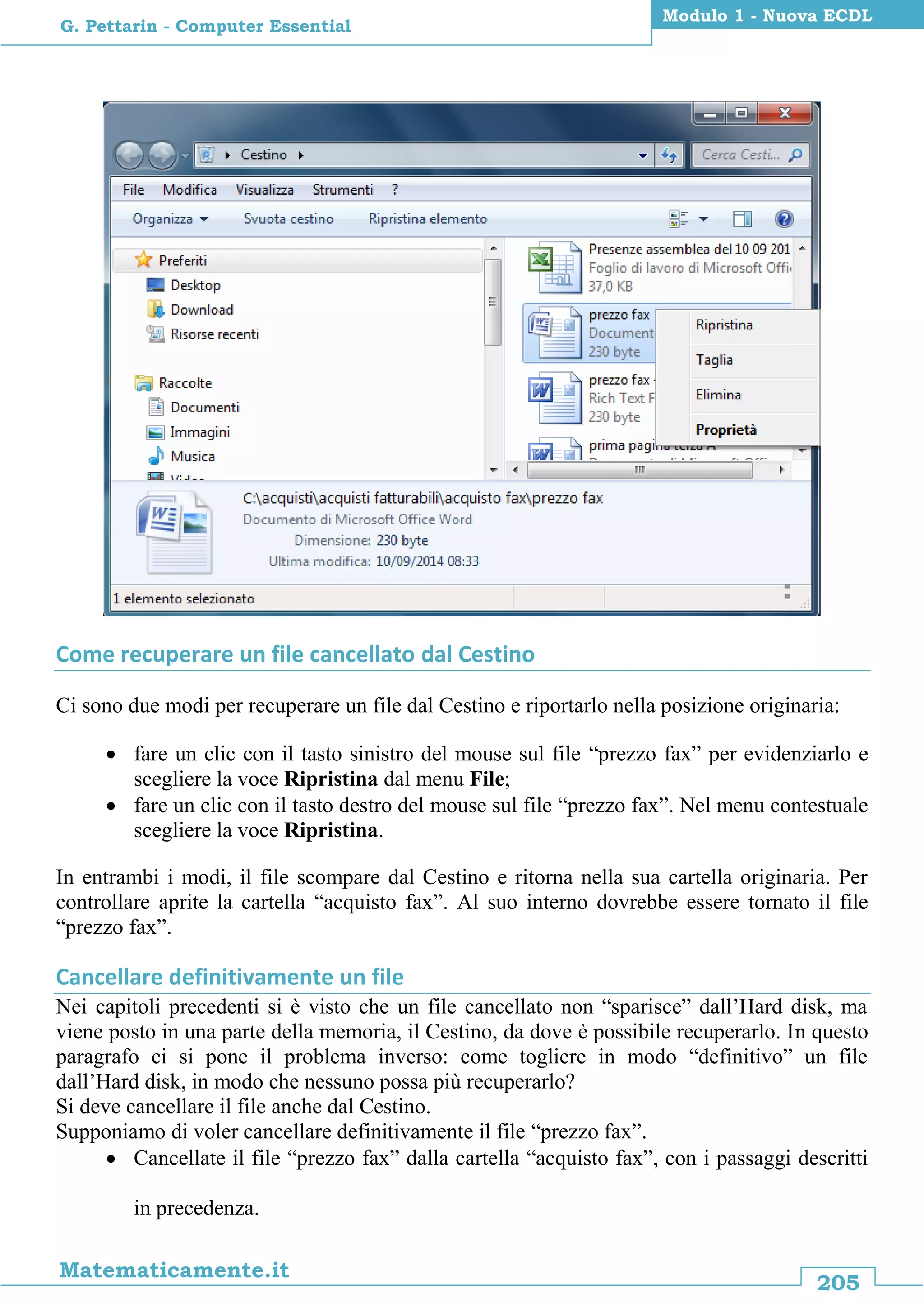 205
Matematicamente.it
Modulo 1 - Nuova ECDL
G. Pettarin - Computer Essential
Come recuperare un file cancellato dal Cestino
Ci sono due modi per recuperare un file dal Cestino e riportarlo nella posizione originaria:
 fare un clic con il tasto sinistro del mouse sul file “prezzo fax” per evidenziarlo e
scegliere la voce Ripristina dal menu File;
 fare un clic con il tasto destro del mouse sul file “prezzo fax”. Nel menu contestuale
scegliere la voce Ripristina.
In entrambi i modi, il file scompare dal Cestino e ritorna nella sua cartella originaria. Per
controllare aprite la cartella “acquisto fax”. Al suo interno dovrebbe essere tornato il file
“prezzo fax”.
Cancellare definitivamente un file
Nei capitoli precedenti si è visto che un file cancellato non “sparisce” dall’Hard disk, ma
viene posto in una parte della memoria, il Cestino, da dove è possibile recuperarlo. In questo
paragrafo ci si pone il problema inverso: come togliere in modo “definitivo” un file
dall’Hard disk, in modo che nessuno possa più recuperarlo?
Si deve cancellare il file anche dal Cestino.
Supponiamo di voler cancellare definitivamente il file “prezzo fax”.
 Cancellate il file “prezzo fax” dalla cartella “acquisto fax”, con i passaggi descritti
in precedenza.
 