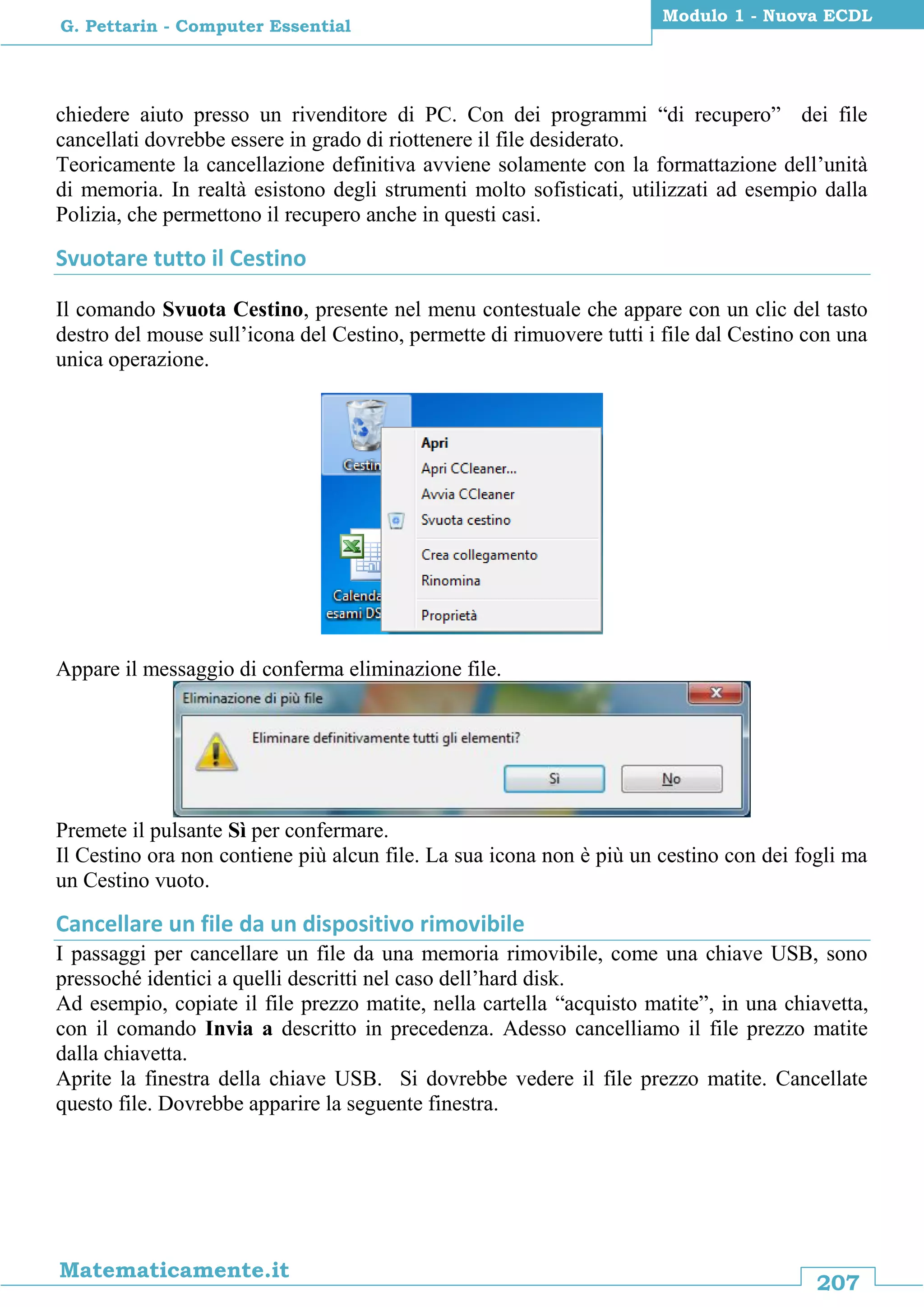 207
Matematicamente.it
Modulo 1 - Nuova ECDL
G. Pettarin - Computer Essential
chiedere aiuto presso un rivenditore di PC. Con dei programmi “di recupero” dei file
cancellati dovrebbe essere in grado di riottenere il file desiderato.
Teoricamente la cancellazione definitiva avviene solamente con la formattazione dell’unità
di memoria. In realtà esistono degli strumenti molto sofisticati, utilizzati ad esempio dalla
Polizia, che permettono il recupero anche in questi casi.
Svuotare tutto il Cestino
Il comando Svuota Cestino, presente nel menu contestuale che appare con un clic del tasto
destro del mouse sull’icona del Cestino, permette di rimuovere tutti i file dal Cestino con una
unica operazione.
Appare il messaggio di conferma eliminazione file.
Premete il pulsante Sì per confermare.
Il Cestino ora non contiene più alcun file. La sua icona non è più un cestino con dei fogli ma
un Cestino vuoto.
Cancellare un file da un dispositivo rimovibile
I passaggi per cancellare un file da una memoria rimovibile, come una chiave USB, sono
pressoché identici a quelli descritti nel caso dell’hard disk.
Ad esempio, copiate il file prezzo matite, nella cartella “acquisto matite”, in una chiavetta,
con il comando Invia a descritto in precedenza. Adesso cancelliamo il file prezzo matite
dalla chiavetta.
Aprite la finestra della chiave USB. Si dovrebbe vedere il file prezzo matite. Cancellate
questo file. Dovrebbe apparire la seguente finestra.
 