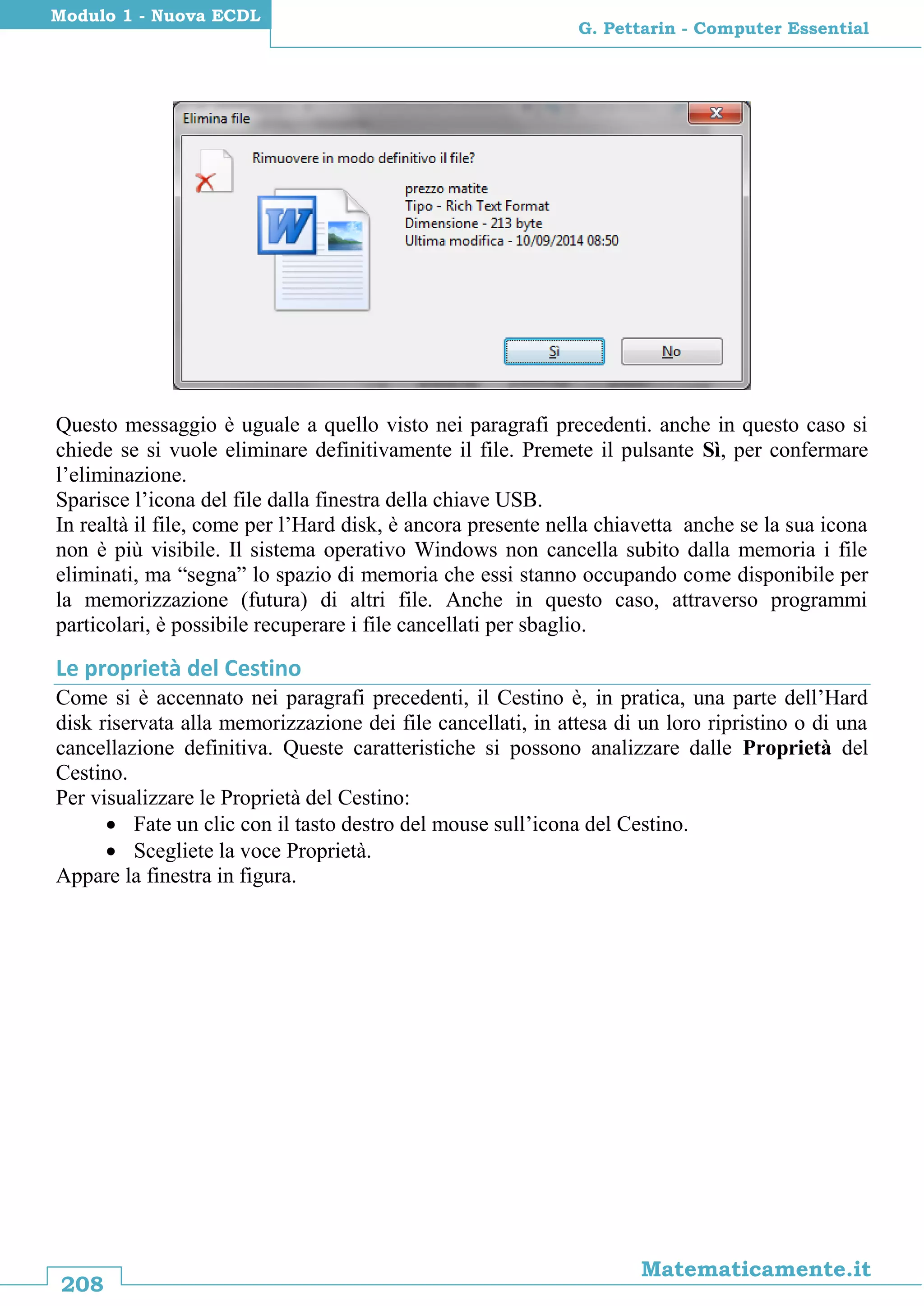 208
Matematicamente.it
G. Pettarin - Computer Essential
Modulo 1 - Nuova ECDL
Questo messaggio è uguale a quello visto nei paragrafi precedenti. anche in questo caso si
chiede se si vuole eliminare definitivamente il file. Premete il pulsante Sì, per confermare
l’eliminazione.
Sparisce l’icona del file dalla finestra della chiave USB.
In realtà il file, come per l’Hard disk, è ancora presente nella chiavetta anche se la sua icona
non è più visibile. Il sistema operativo Windows non cancella subito dalla memoria i file
eliminati, ma “segna” lo spazio di memoria che essi stanno occupando come disponibile per
la memorizzazione (futura) di altri file. Anche in questo caso, attraverso programmi
particolari, è possibile recuperare i file cancellati per sbaglio.
Le proprietà del Cestino
Come si è accennato nei paragrafi precedenti, il Cestino è, in pratica, una parte dell’Hard
disk riservata alla memorizzazione dei file cancellati, in attesa di un loro ripristino o di una
cancellazione definitiva. Queste caratteristiche si possono analizzare dalle Proprietà del
Cestino.
Per visualizzare le Proprietà del Cestino:
 Fate un clic con il tasto destro del mouse sull’icona del Cestino.
 Scegliete la voce Proprietà.
Appare la finestra in figura.
 