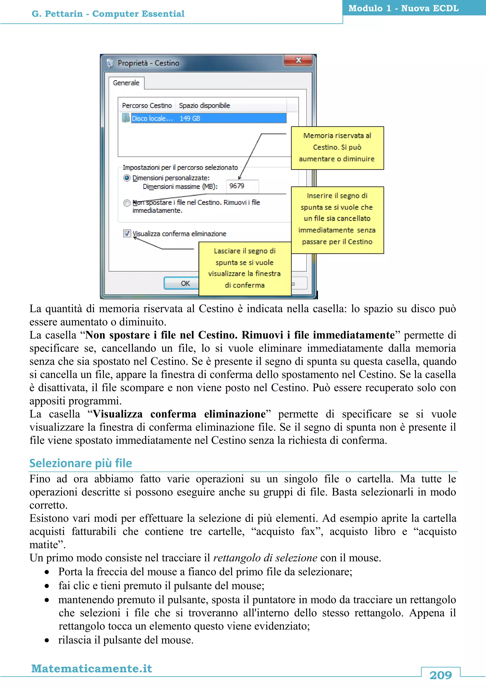 209
Matematicamente.it
Modulo 1 - Nuova ECDL
G. Pettarin - Computer Essential
La quantità di memoria riservata al Cestino è indicata nella casella: lo spazio su disco può
essere aumentato o diminuito.
La casella “Non spostare i file nel Cestino. Rimuovi i file immediatamente” permette di
specificare se, cancellando un file, lo si vuole eliminare immediatamente dalla memoria
senza che sia spostato nel Cestino. Se è presente il segno di spunta su questa casella, quando
si cancella un file, appare la finestra di conferma dello spostamento nel Cestino. Se la casella
è disattivata, il file scompare e non viene posto nel Cestino. Può essere recuperato solo con
appositi programmi.
La casella “Visualizza conferma eliminazione” permette di specificare se si vuole
visualizzare la finestra di conferma eliminazione file. Se il segno di spunta non è presente il
file viene spostato immediatamente nel Cestino senza la richiesta di conferma.
Selezionare più file
Fino ad ora abbiamo fatto varie operazioni su un singolo file o cartella. Ma tutte le
operazioni descritte si possono eseguire anche su gruppi di file. Basta selezionarli in modo
corretto.
Esistono vari modi per effettuare la selezione di più elementi. Ad esempio aprite la cartella
acquisti fatturabili che contiene tre cartelle, “acquisto fax”, acquisto libro e “acquisto
matite”.
Un primo modo consiste nel tracciare il rettangolo di selezione con il mouse.
 Porta la freccia del mouse a fianco del primo file da selezionare;
 fai clic e tieni premuto il pulsante del mouse;
 mantenendo premuto il pulsante, sposta il puntatore in modo da tracciare un rettangolo
che selezioni i file che si troveranno all'interno dello stesso rettangolo. Appena il
rettangolo tocca un elemento questo viene evidenziato;
 rilascia il pulsante del mouse.
 