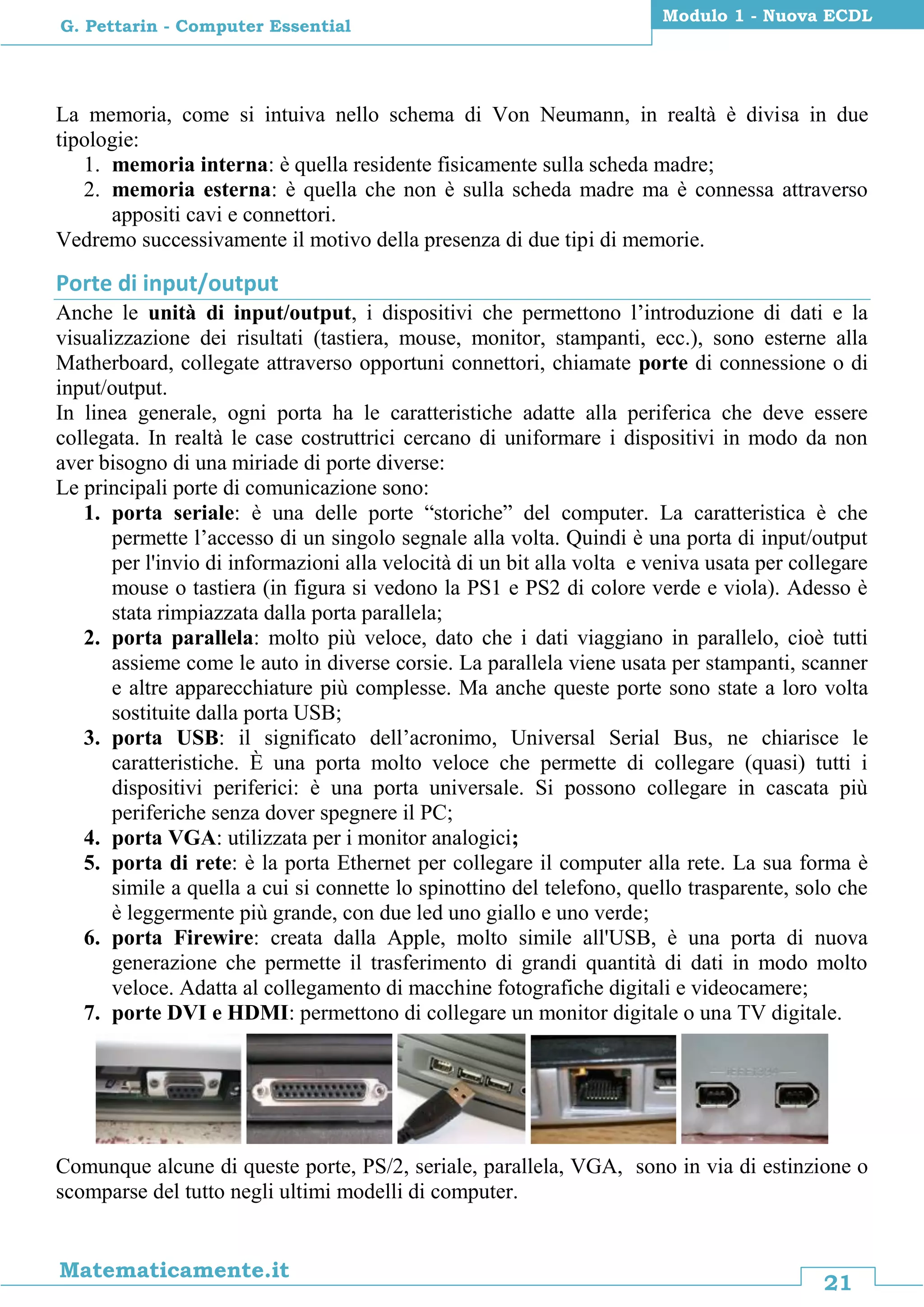 21
Matematicamente.it
Modulo 1 - Nuova ECDL
G. Pettarin - Computer Essential
La memoria, come si intuiva nello schema di Von Neumann, in realtà è divisa in due
tipologie:
1. memoria interna: è quella residente fisicamente sulla scheda madre;
2. memoria esterna: è quella che non è sulla scheda madre ma è connessa attraverso
appositi cavi e connettori.
Vedremo successivamente il motivo della presenza di due tipi di memorie.
Porte di input/output
Anche le unità di input/output, i dispositivi che permettono l’introduzione di dati e la
visualizzazione dei risultati (tastiera, mouse, monitor, stampanti, ecc.), sono esterne alla
Matherboard, collegate attraverso opportuni connettori, chiamate porte di connessione o di
input/output.
In linea generale, ogni porta ha le caratteristiche adatte alla periferica che deve essere
collegata. In realtà le case costruttrici cercano di uniformare i dispositivi in modo da non
aver bisogno di una miriade di porte diverse:
Le principali porte di comunicazione sono:
1. porta seriale: è una delle porte “storiche” del computer. La caratteristica è che
permette l’accesso di un singolo segnale alla volta. Quindi è una porta di input/output
per l'invio di informazioni alla velocità di un bit alla volta e veniva usata per collegare
mouse o tastiera (in figura si vedono la PS1 e PS2 di colore verde e viola). Adesso è
stata rimpiazzata dalla porta parallela;
2. porta parallela: molto più veloce, dato che i dati viaggiano in parallelo, cioè tutti
assieme come le auto in diverse corsie. La parallela viene usata per stampanti, scanner
e altre apparecchiature più complesse. Ma anche queste porte sono state a loro volta
sostituite dalla porta USB;
3. porta USB: il significato dell’acronimo, Universal Serial Bus, ne chiarisce le
caratteristiche. È una porta molto veloce che permette di collegare (quasi) tutti i
dispositivi periferici: è una porta universale. Si possono collegare in cascata più
periferiche senza dover spegnere il PC;
4. porta VGA: utilizzata per i monitor analogici;
5. porta di rete: è la porta Ethernet per collegare il computer alla rete. La sua forma è
simile a quella a cui si connette lo spinottino del telefono, quello trasparente, solo che
è leggermente più grande, con due led uno giallo e uno verde;
6. porta Firewire: creata dalla Apple, molto simile all'USB, è una porta di nuova
generazione che permette il trasferimento di grandi quantità di dati in modo molto
veloce. Adatta al collegamento di macchine fotografiche digitali e videocamere;
7. porte DVI e HDMI: permettono di collegare un monitor digitale o una TV digitale.
Comunque alcune di queste porte, PS/2, seriale, parallela, VGA, sono in via di estinzione o
scomparse del tutto negli ultimi modelli di computer.
 