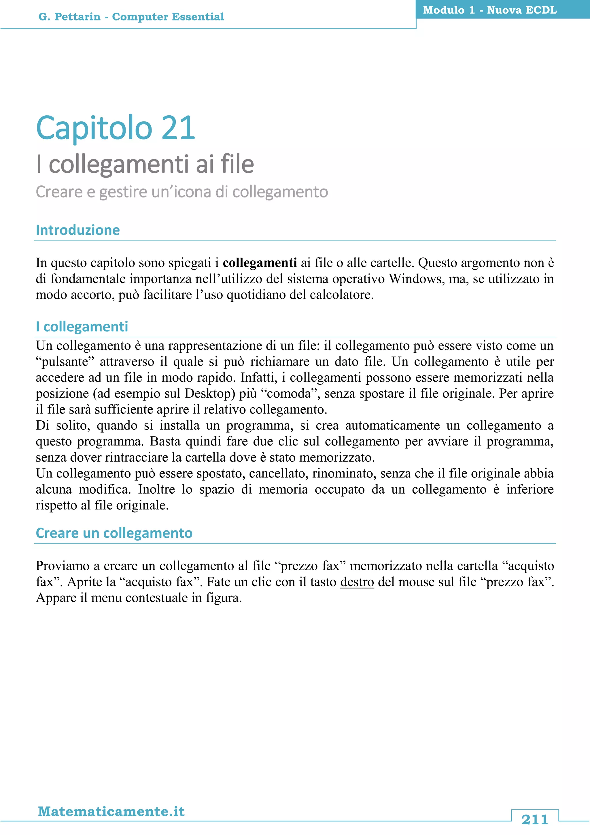 211
Matematicamente.it
Modulo 1 - Nuova ECDL
G. Pettarin - Computer Essential
Capitolo 21
I collegamenti ai file
Creare e gestire un’icona di collegamento
Introduzione
In questo capitolo sono spiegati i collegamenti ai file o alle cartelle. Questo argomento non è
di fondamentale importanza nell’utilizzo del sistema operativo Windows, ma, se utilizzato in
modo accorto, può facilitare l’uso quotidiano del calcolatore.
I collegamenti
Un collegamento è una rappresentazione di un file: il collegamento può essere visto come un
“pulsante” attraverso il quale si può richiamare un dato file. Un collegamento è utile per
accedere ad un file in modo rapido. Infatti, i collegamenti possono essere memorizzati nella
posizione (ad esempio sul Desktop) più “comoda”, senza spostare il file originale. Per aprire
il file sarà sufficiente aprire il relativo collegamento.
Di solito, quando si installa un programma, si crea automaticamente un collegamento a
questo programma. Basta quindi fare due clic sul collegamento per avviare il programma,
senza dover rintracciare la cartella dove è stato memorizzato.
Un collegamento può essere spostato, cancellato, rinominato, senza che il file originale abbia
alcuna modifica. Inoltre lo spazio di memoria occupato da un collegamento è inferiore
rispetto al file originale.
Creare un collegamento
Proviamo a creare un collegamento al file “prezzo fax” memorizzato nella cartella “acquisto
fax”. Aprite la “acquisto fax”. Fate un clic con il tasto destro del mouse sul file “prezzo fax”.
Appare il menu contestuale in figura.
 