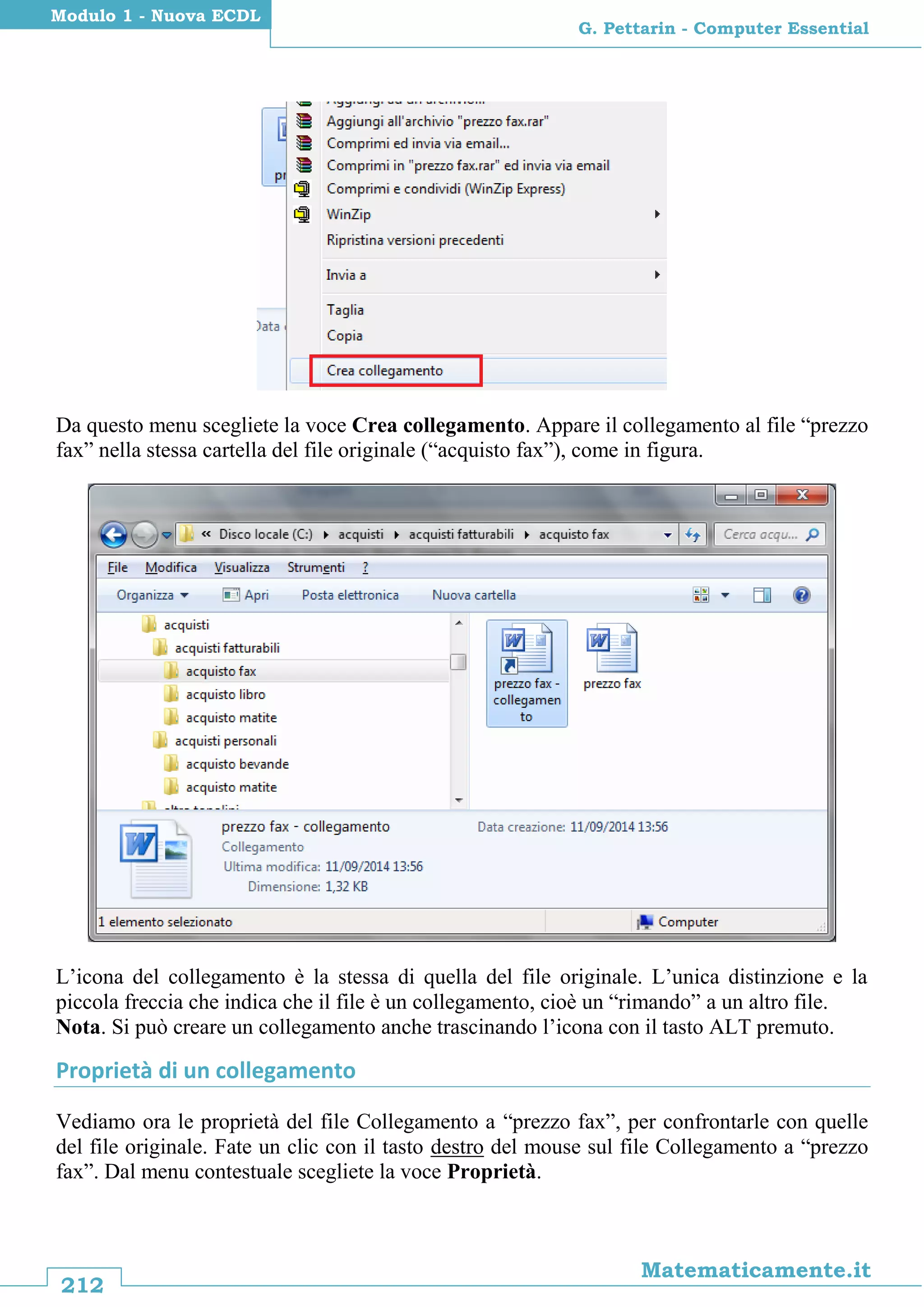 212
Matematicamente.it
G. Pettarin - Computer Essential
Modulo 1 - Nuova ECDL
Da questo menu scegliete la voce Crea collegamento. Appare il collegamento al file “prezzo
fax” nella stessa cartella del file originale (“acquisto fax”), come in figura.
L’icona del collegamento è la stessa di quella del file originale. L’unica distinzione e la
piccola freccia che indica che il file è un collegamento, cioè un “rimando” a un altro file.
Nota. Si può creare un collegamento anche trascinando l’icona con il tasto ALT premuto.
Proprietà di un collegamento
Vediamo ora le proprietà del file Collegamento a “prezzo fax”, per confrontarle con quelle
del file originale. Fate un clic con il tasto destro del mouse sul file Collegamento a “prezzo
fax”. Dal menu contestuale scegliete la voce Proprietà.
 