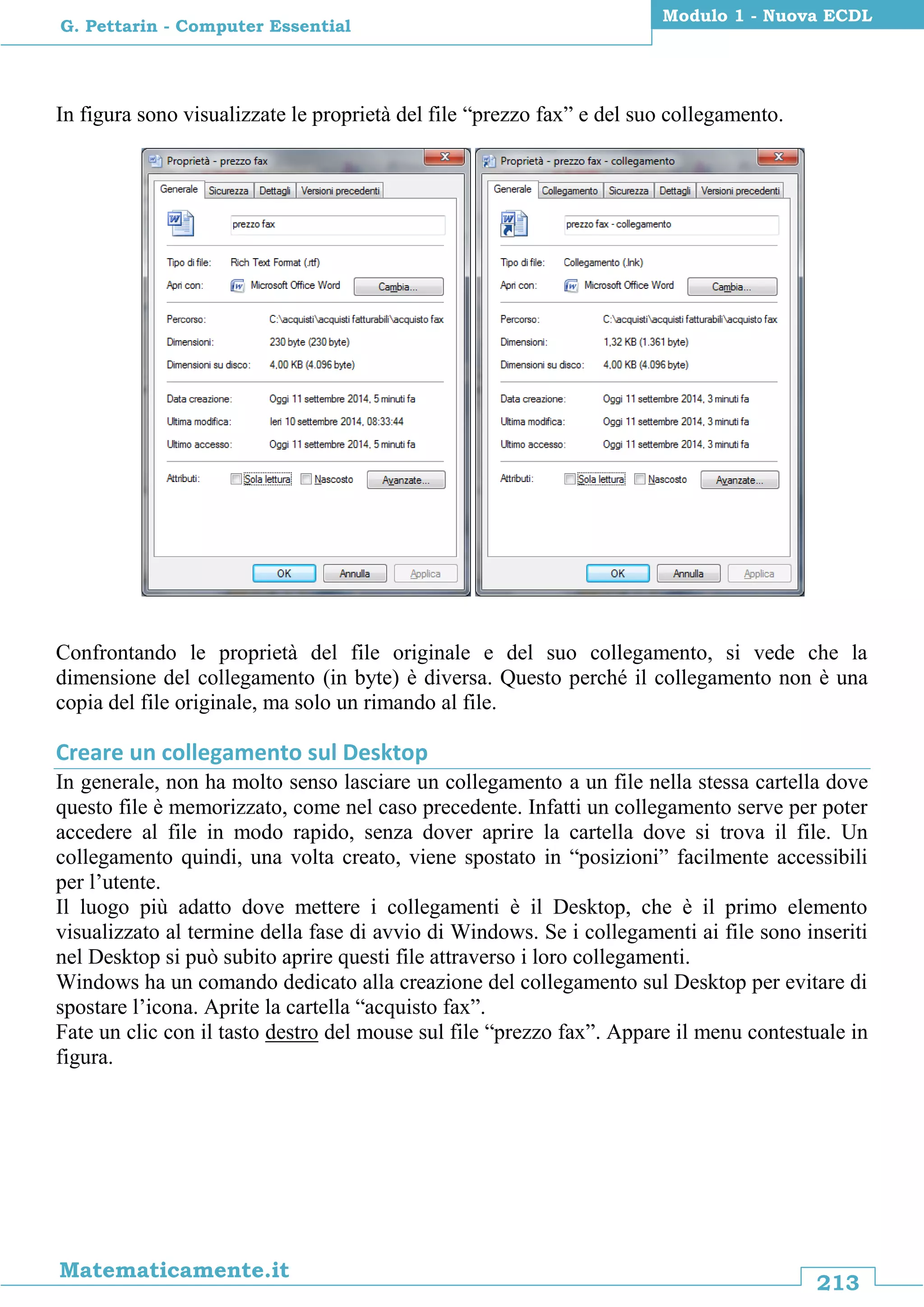 213
Matematicamente.it
Modulo 1 - Nuova ECDL
G. Pettarin - Computer Essential
In figura sono visualizzate le proprietà del file “prezzo fax” e del suo collegamento.
Confrontando le proprietà del file originale e del suo collegamento, si vede che la
dimensione del collegamento (in byte) è diversa. Questo perché il collegamento non è una
copia del file originale, ma solo un rimando al file.
Creare un collegamento sul Desktop
In generale, non ha molto senso lasciare un collegamento a un file nella stessa cartella dove
questo file è memorizzato, come nel caso precedente. Infatti un collegamento serve per poter
accedere al file in modo rapido, senza dover aprire la cartella dove si trova il file. Un
collegamento quindi, una volta creato, viene spostato in “posizioni” facilmente accessibili
per l’utente.
Il luogo più adatto dove mettere i collegamenti è il Desktop, che è il primo elemento
visualizzato al termine della fase di avvio di Windows. Se i collegamenti ai file sono inseriti
nel Desktop si può subito aprire questi file attraverso i loro collegamenti.
Windows ha un comando dedicato alla creazione del collegamento sul Desktop per evitare di
spostare l’icona. Aprite la cartella “acquisto fax”.
Fate un clic con il tasto destro del mouse sul file “prezzo fax”. Appare il menu contestuale in
figura.
 
