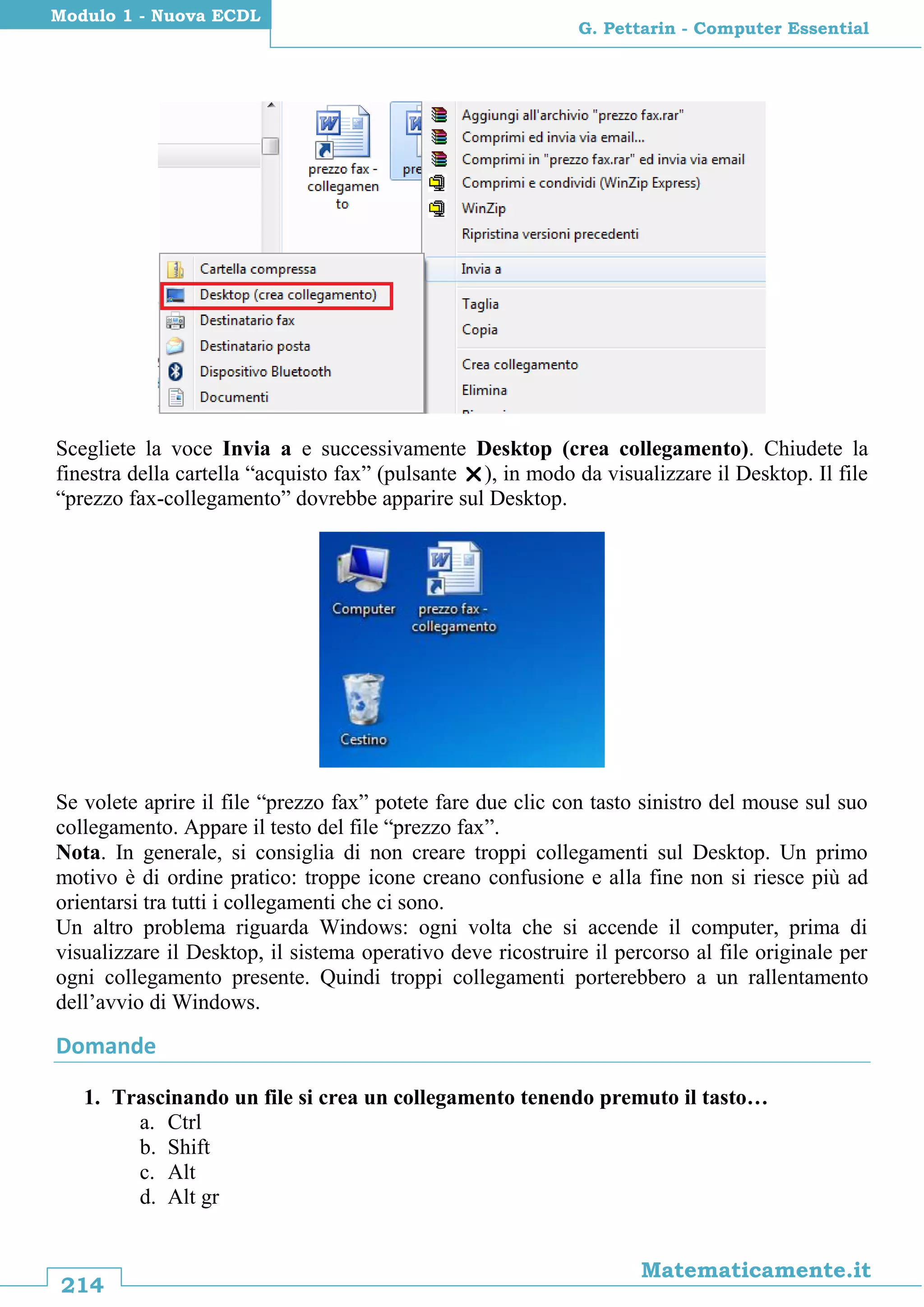 214
Matematicamente.it
G. Pettarin - Computer Essential
Modulo 1 - Nuova ECDL
Scegliete la voce Invia a e successivamente Desktop (crea collegamento). Chiudete la
finestra della cartella “acquisto fax” (pulsante ), in modo da visualizzare il Desktop. Il file
“prezzo fax-collegamento” dovrebbe apparire sul Desktop.
Se volete aprire il file “prezzo fax” potete fare due clic con tasto sinistro del mouse sul suo
collegamento. Appare il testo del file “prezzo fax”.
Nota. In generale, si consiglia di non creare troppi collegamenti sul Desktop. Un primo
motivo è di ordine pratico: troppe icone creano confusione e alla fine non si riesce più ad
orientarsi tra tutti i collegamenti che ci sono.
Un altro problema riguarda Windows: ogni volta che si accende il computer, prima di
visualizzare il Desktop, il sistema operativo deve ricostruire il percorso al file originale per
ogni collegamento presente. Quindi troppi collegamenti porterebbero a un rallentamento
dell’avvio di Windows.
Domande
1. Trascinando un file si crea un collegamento tenendo premuto il tasto…
a. Ctrl
b. Shift
c. Alt
d. Alt gr
 