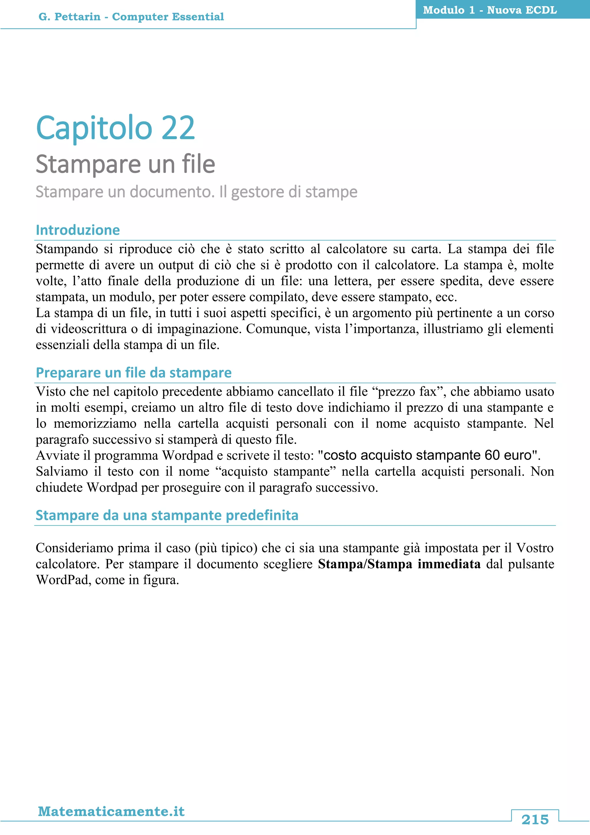 215
Matematicamente.it
Modulo 1 - Nuova ECDL
G. Pettarin - Computer Essential
Capitolo 22
Stampare un file
Stampare un documento. Il gestore di stampe
Introduzione
Stampando si riproduce ciò che è stato scritto al calcolatore su carta. La stampa dei file
permette di avere un output di ciò che si è prodotto con il calcolatore. La stampa è, molte
volte, l’atto finale della produzione di un file: una lettera, per essere spedita, deve essere
stampata, un modulo, per poter essere compilato, deve essere stampato, ecc.
La stampa di un file, in tutti i suoi aspetti specifici, è un argomento più pertinente a un corso
di videoscrittura o di impaginazione. Comunque, vista l’importanza, illustriamo gli elementi
essenziali della stampa di un file.
Preparare un file da stampare
Visto che nel capitolo precedente abbiamo cancellato il file “prezzo fax”, che abbiamo usato
in molti esempi, creiamo un altro file di testo dove indichiamo il prezzo di una stampante e
lo memorizziamo nella cartella acquisti personali con il nome acquisto stampante. Nel
paragrafo successivo si stamperà di questo file.
Avviate il programma Wordpad e scrivete il testo: "costo acquisto stampante 60 euro".
Salviamo il testo con il nome “acquisto stampante” nella cartella acquisti personali. Non
chiudete Wordpad per proseguire con il paragrafo successivo.
Stampare da una stampante predefinita
Consideriamo prima il caso (più tipico) che ci sia una stampante già impostata per il Vostro
calcolatore. Per stampare il documento scegliere Stampa/Stampa immediata dal pulsante
WordPad, come in figura.
 
