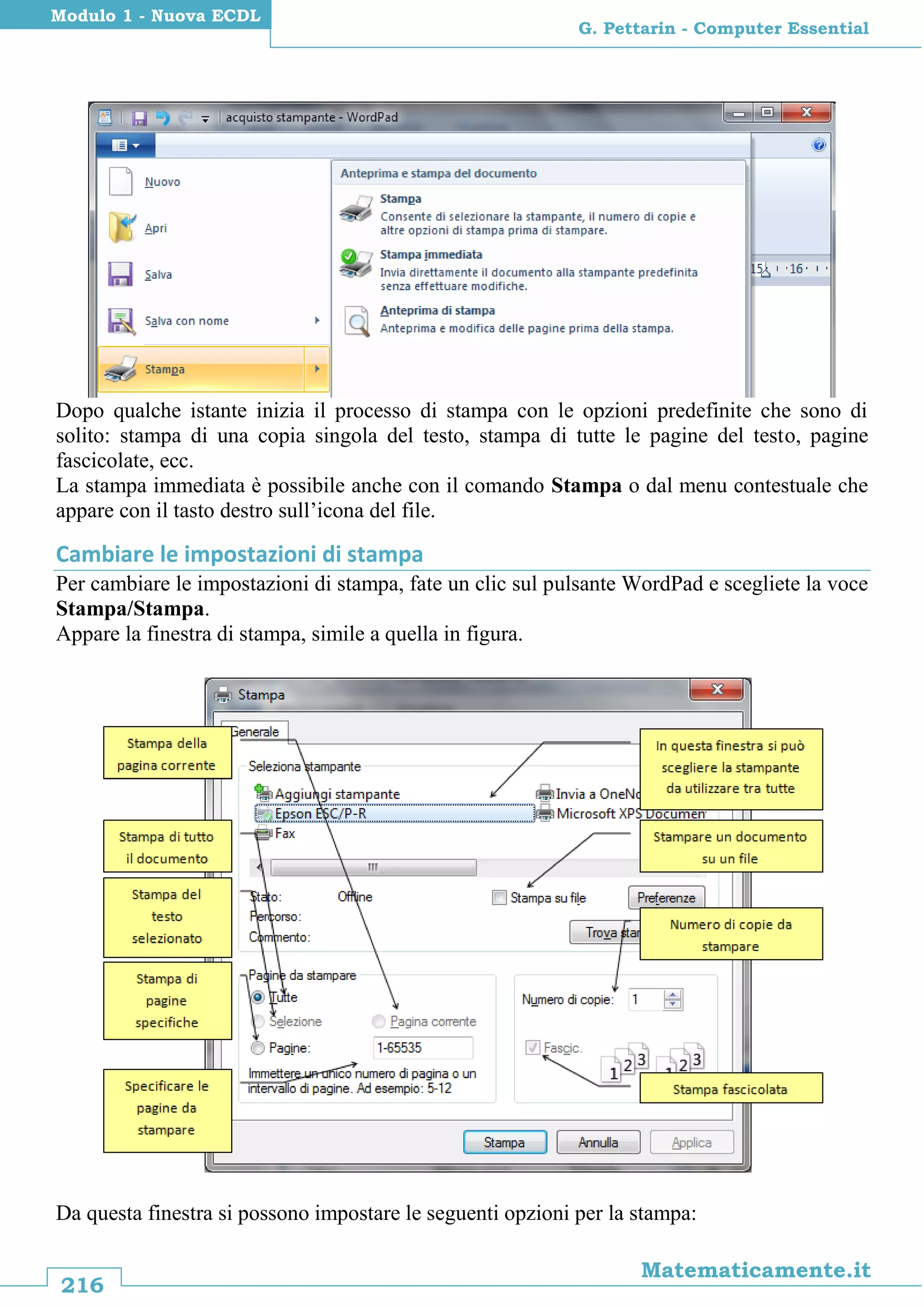 216
Matematicamente.it
G. Pettarin - Computer Essential
Modulo 1 - Nuova ECDL
Dopo qualche istante inizia il processo di stampa con le opzioni predefinite che sono di
solito: stampa di una copia singola del testo, stampa di tutte le pagine del testo, pagine
fascicolate, ecc.
La stampa immediata è possibile anche con il comando Stampa o dal menu contestuale che
appare con il tasto destro sull’icona del file.
Cambiare le impostazioni di stampa
Per cambiare le impostazioni di stampa, fate un clic sul pulsante WordPad e scegliete la voce
Stampa/Stampa.
Appare la finestra di stampa, simile a quella in figura.
Da questa finestra si possono impostare le seguenti opzioni per la stampa:
 