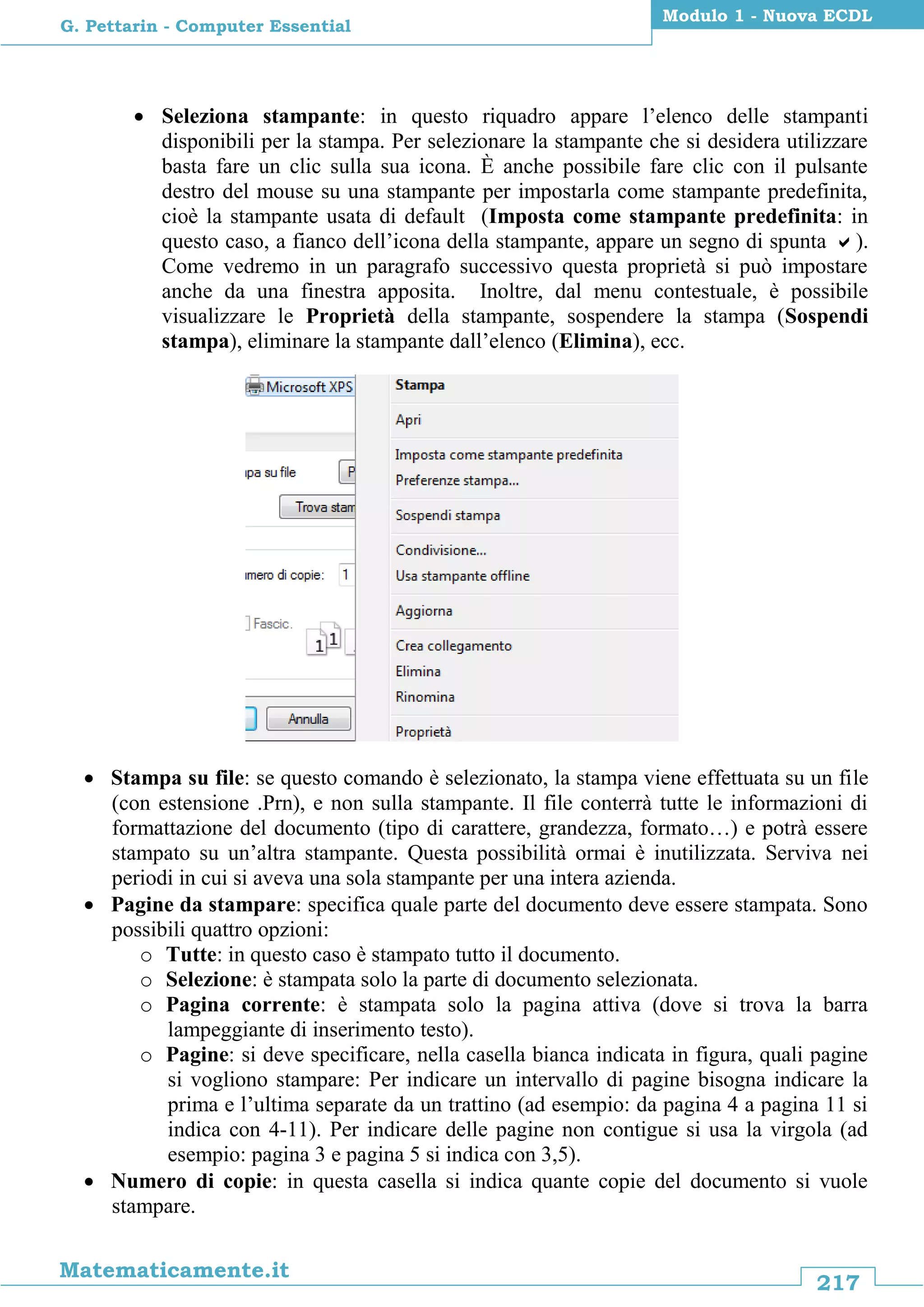 217
Matematicamente.it
Modulo 1 - Nuova ECDL
G. Pettarin - Computer Essential
 Seleziona stampante: in questo riquadro appare l’elenco delle stampanti
disponibili per la stampa. Per selezionare la stampante che si desidera utilizzare
basta fare un clic sulla sua icona. È anche possibile fare clic con il pulsante
destro del mouse su una stampante per impostarla come stampante predefinita,
cioè la stampante usata di default (Imposta come stampante predefinita: in
questo caso, a fianco dell’icona della stampante, appare un segno di spunta ).
Come vedremo in un paragrafo successivo questa proprietà si può impostare
anche da una finestra apposita. Inoltre, dal menu contestuale, è possibile
visualizzare le Proprietà della stampante, sospendere la stampa (Sospendi
stampa), eliminare la stampante dall’elenco (Elimina), ecc.
 Stampa su file: se questo comando è selezionato, la stampa viene effettuata su un file
(con estensione .Prn), e non sulla stampante. Il file conterrà tutte le informazioni di
formattazione del documento (tipo di carattere, grandezza, formato…) e potrà essere
stampato su un’altra stampante. Questa possibilità ormai è inutilizzata. Serviva nei
periodi in cui si aveva una sola stampante per una intera azienda.
 Pagine da stampare: specifica quale parte del documento deve essere stampata. Sono
possibili quattro opzioni:
o Tutte: in questo caso è stampato tutto il documento.
o Selezione: è stampata solo la parte di documento selezionata.
o Pagina corrente: è stampata solo la pagina attiva (dove si trova la barra
lampeggiante di inserimento testo).
o Pagine: si deve specificare, nella casella bianca indicata in figura, quali pagine
si vogliono stampare: Per indicare un intervallo di pagine bisogna indicare la
prima e l’ultima separate da un trattino (ad esempio: da pagina 4 a pagina 11 si
indica con 4-11). Per indicare delle pagine non contigue si usa la virgola (ad
esempio: pagina 3 e pagina 5 si indica con 3,5).
 Numero di copie: in questa casella si indica quante copie del documento si vuole
stampare.
 