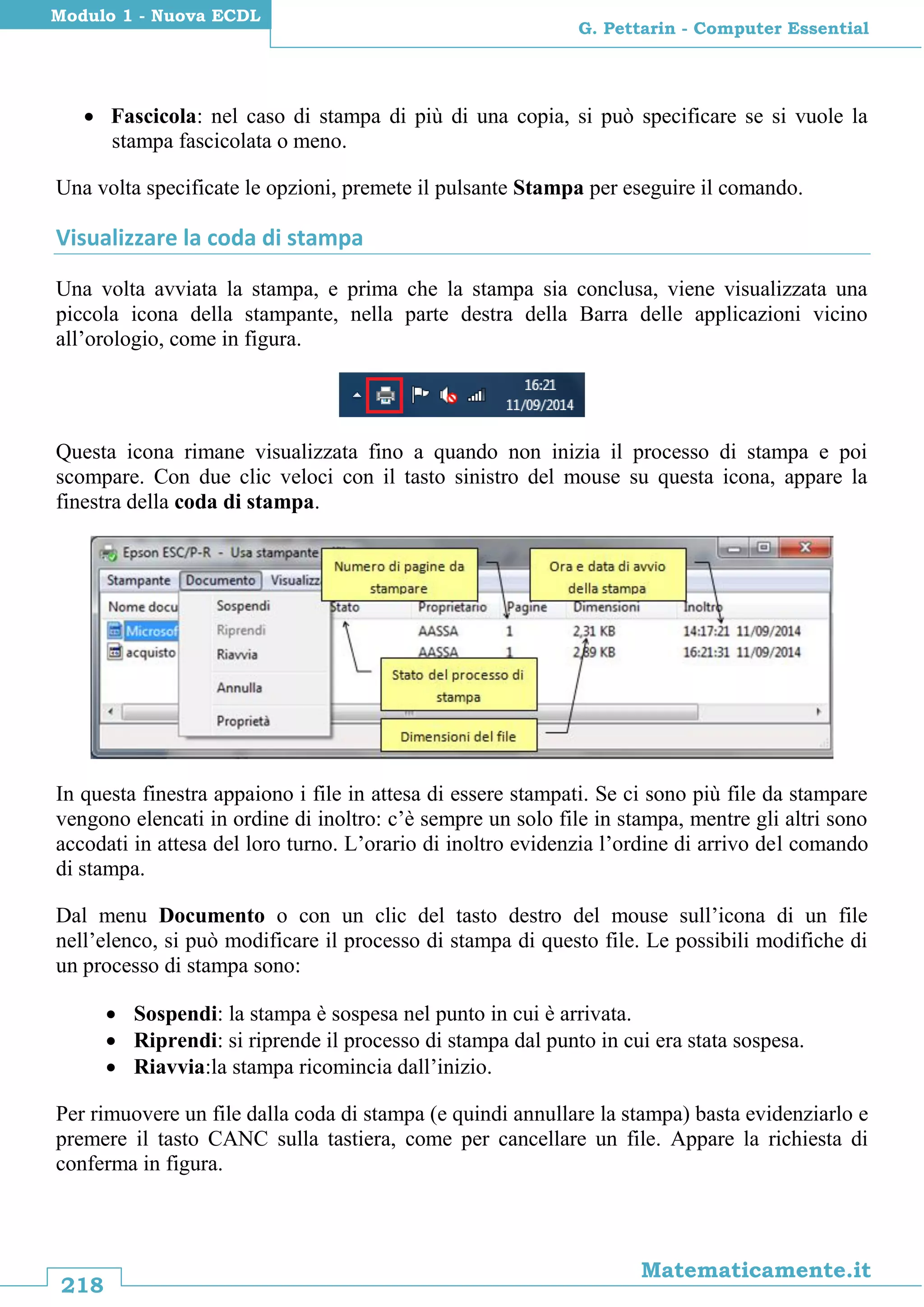 218
Matematicamente.it
G. Pettarin - Computer Essential
Modulo 1 - Nuova ECDL
 Fascicola: nel caso di stampa di più di una copia, si può specificare se si vuole la
stampa fascicolata o meno.
Una volta specificate le opzioni, premete il pulsante Stampa per eseguire il comando.
Visualizzare la coda di stampa
Una volta avviata la stampa, e prima che la stampa sia conclusa, viene visualizzata una
piccola icona della stampante, nella parte destra della Barra delle applicazioni vicino
all’orologio, come in figura.
Questa icona rimane visualizzata fino a quando non inizia il processo di stampa e poi
scompare. Con due clic veloci con il tasto sinistro del mouse su questa icona, appare la
finestra della coda di stampa.
In questa finestra appaiono i file in attesa di essere stampati. Se ci sono più file da stampare
vengono elencati in ordine di inoltro: c’è sempre un solo file in stampa, mentre gli altri sono
accodati in attesa del loro turno. L’orario di inoltro evidenzia l’ordine di arrivo del comando
di stampa.
Dal menu Documento o con un clic del tasto destro del mouse sull’icona di un file
nell’elenco, si può modificare il processo di stampa di questo file. Le possibili modifiche di
un processo di stampa sono:
 Sospendi: la stampa è sospesa nel punto in cui è arrivata.
 Riprendi: si riprende il processo di stampa dal punto in cui era stata sospesa.
 Riavvia:la stampa ricomincia dall’inizio.
Per rimuovere un file dalla coda di stampa (e quindi annullare la stampa) basta evidenziarlo e
premere il tasto CANC sulla tastiera, come per cancellare un file. Appare la richiesta di
conferma in figura.
 
