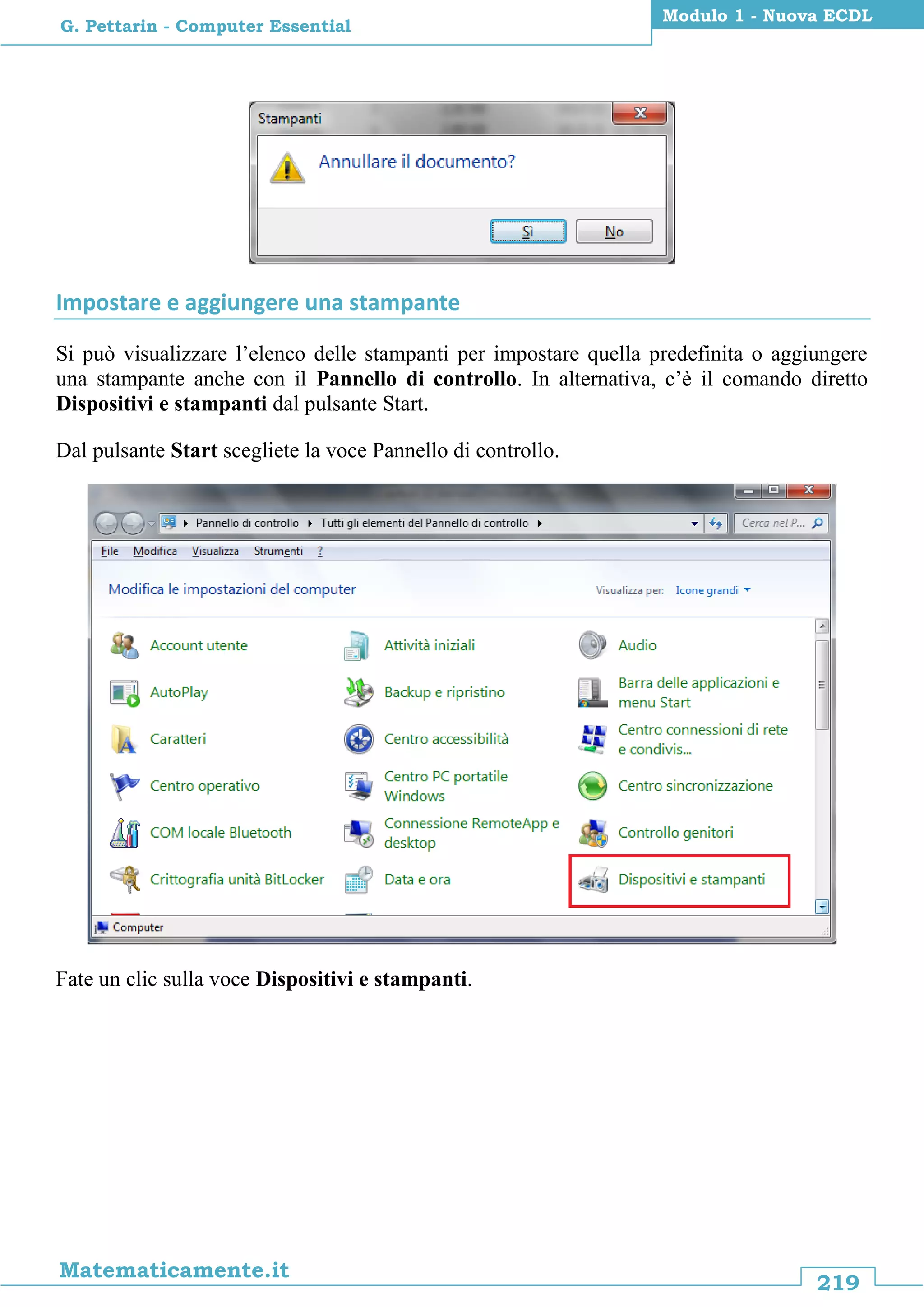 219
Matematicamente.it
Modulo 1 - Nuova ECDL
G. Pettarin - Computer Essential
Impostare e aggiungere una stampante
Si può visualizzare l’elenco delle stampanti per impostare quella predefinita o aggiungere
una stampante anche con il Pannello di controllo. In alternativa, c’è il comando diretto
Dispositivi e stampanti dal pulsante Start.
Dal pulsante Start scegliete la voce Pannello di controllo.
Fate un clic sulla voce Dispositivi e stampanti.
 
