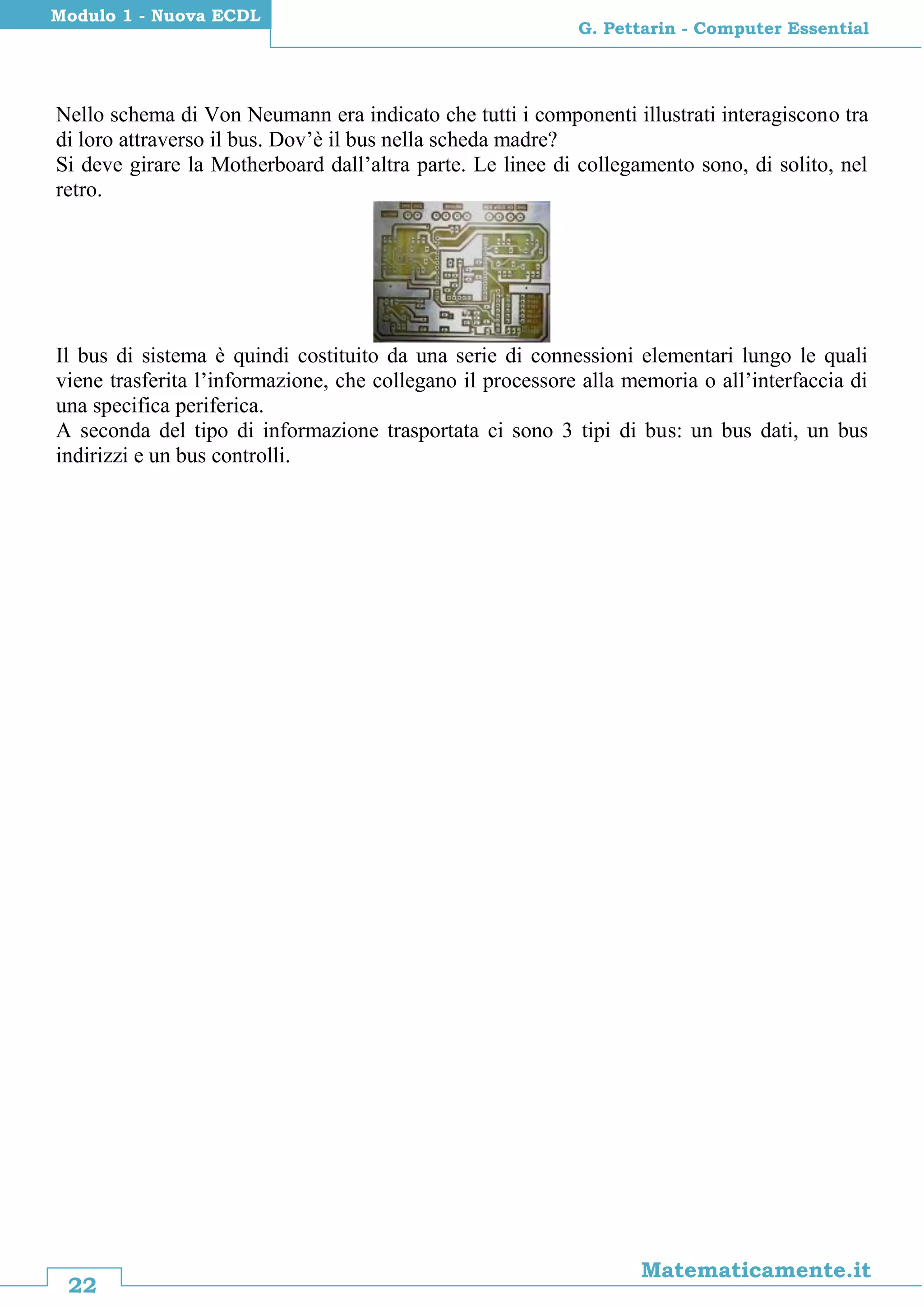 22
Matematicamente.it
G. Pettarin - Computer Essential
Modulo 1 - Nuova ECDL
Nello schema di Von Neumann era indicato che tutti i componenti illustrati interagiscono tra
di loro attraverso il bus. Dov’è il bus nella scheda madre?
Si deve girare la Motherboard dall’altra parte. Le linee di collegamento sono, di solito, nel
retro.
Il bus di sistema è quindi costituito da una serie di connessioni elementari lungo le quali
viene trasferita l’informazione, che collegano il processore alla memoria o all’interfaccia di
una specifica periferica.
A seconda del tipo di informazione trasportata ci sono 3 tipi di bus: un bus dati, un bus
indirizzi e un bus controlli.
 