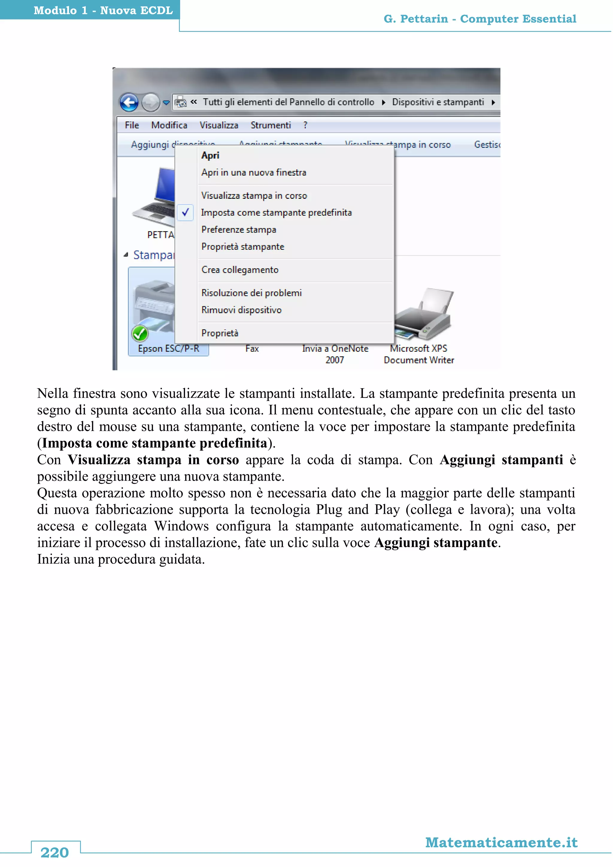 220
Matematicamente.it
G. Pettarin - Computer Essential
Modulo 1 - Nuova ECDL
Nella finestra sono visualizzate le stampanti installate. La stampante predefinita presenta un
segno di spunta accanto alla sua icona. Il menu contestuale, che appare con un clic del tasto
destro del mouse su una stampante, contiene la voce per impostare la stampante predefinita
(Imposta come stampante predefinita).
Con Visualizza stampa in corso appare la coda di stampa. Con Aggiungi stampanti è
possibile aggiungere una nuova stampante.
Questa operazione molto spesso non è necessaria dato che la maggior parte delle stampanti
di nuova fabbricazione supporta la tecnologia Plug and Play (collega e lavora); una volta
accesa e collegata Windows configura la stampante automaticamente. In ogni caso, per
iniziare il processo di installazione, fate un clic sulla voce Aggiungi stampante.
Inizia una procedura guidata.
 