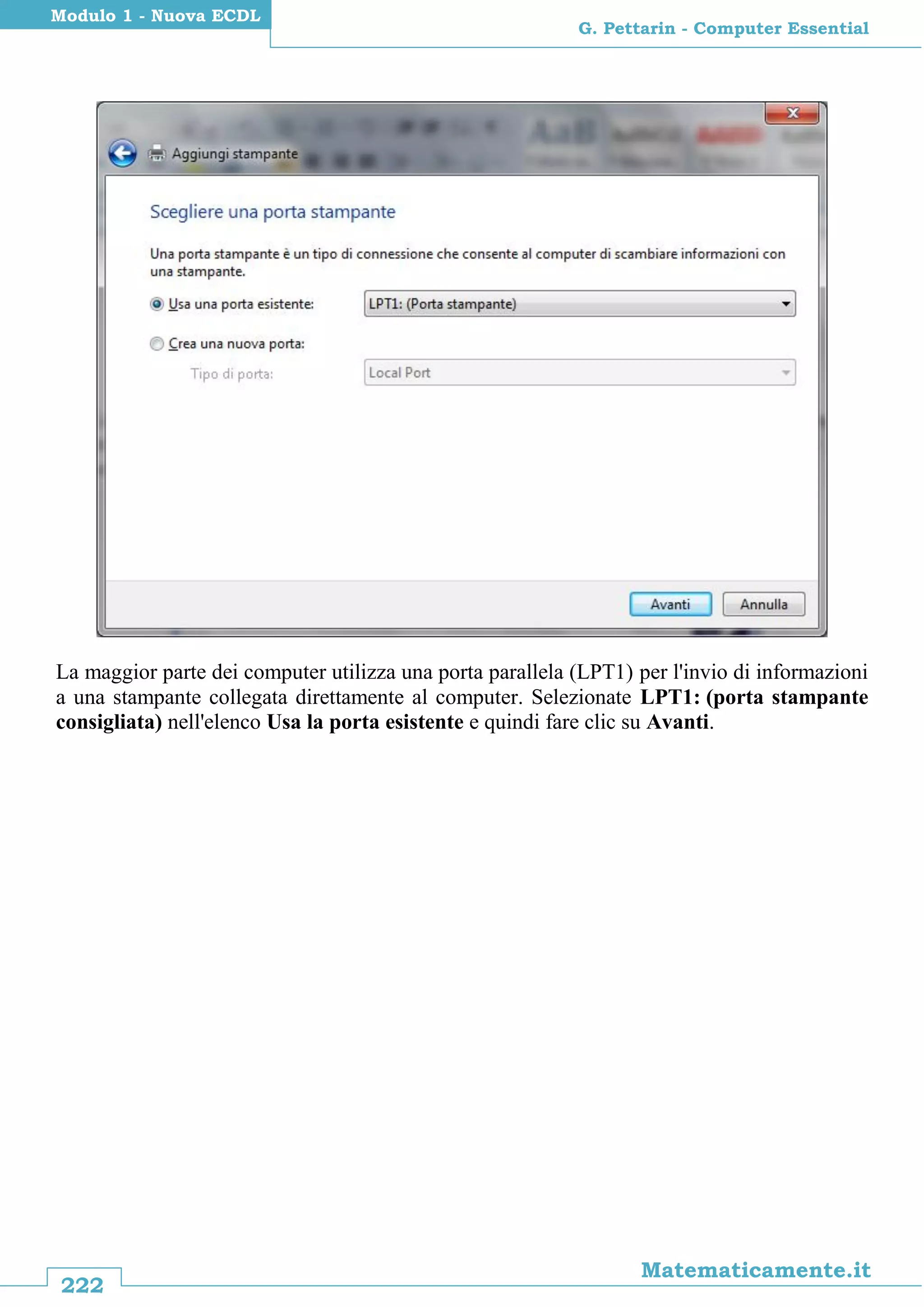 222
Matematicamente.it
G. Pettarin - Computer Essential
Modulo 1 - Nuova ECDL
La maggior parte dei computer utilizza una porta parallela (LPT1) per l'invio di informazioni
a una stampante collegata direttamente al computer. Selezionate LPT1: (porta stampante
consigliata) nell'elenco Usa la porta esistente e quindi fare clic su Avanti.
 
