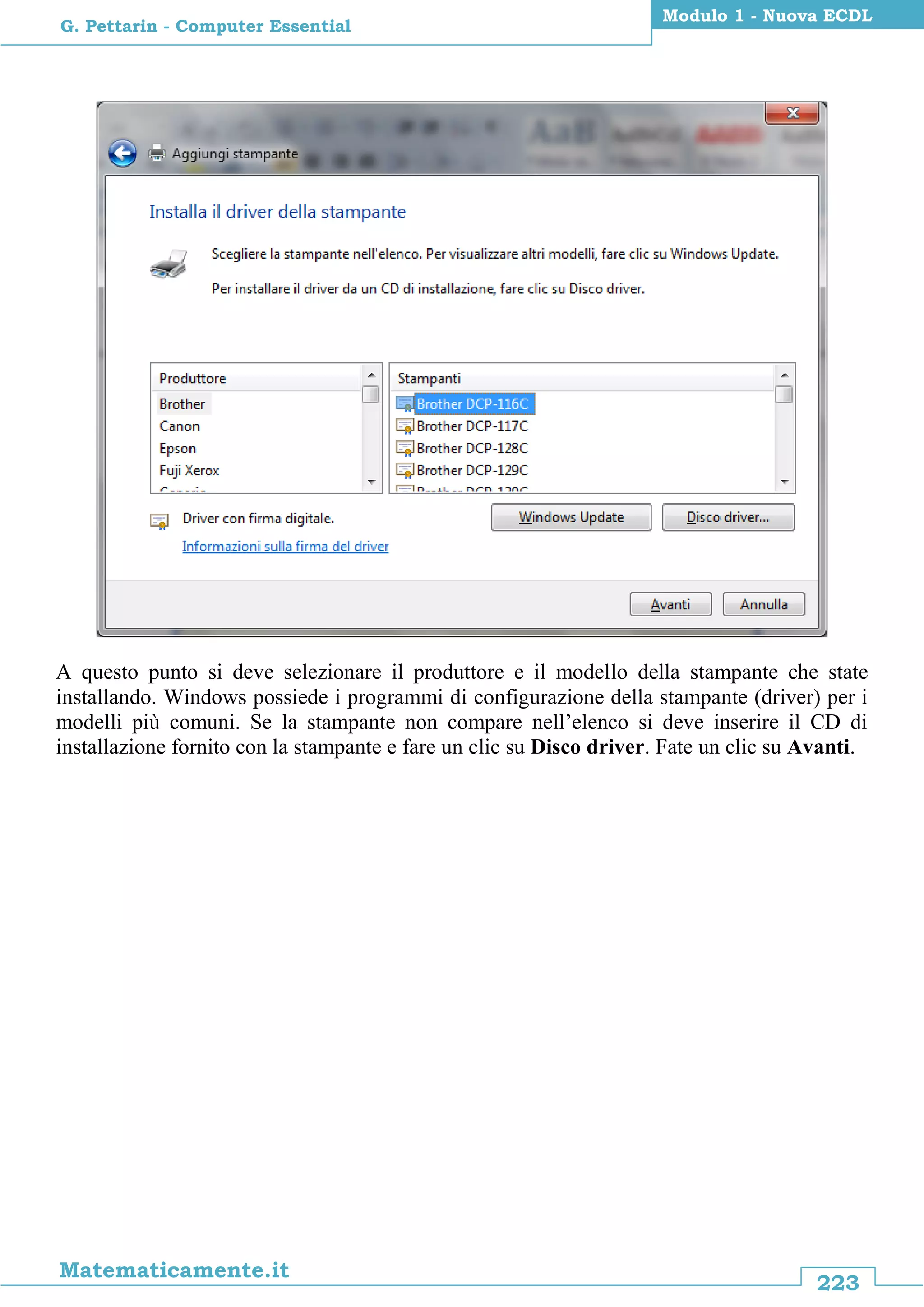 223
Matematicamente.it
Modulo 1 - Nuova ECDL
G. Pettarin - Computer Essential
A questo punto si deve selezionare il produttore e il modello della stampante che state
installando. Windows possiede i programmi di configurazione della stampante (driver) per i
modelli più comuni. Se la stampante non compare nell’elenco si deve inserire il CD di
installazione fornito con la stampante e fare un clic su Disco driver. Fate un clic su Avanti.
 