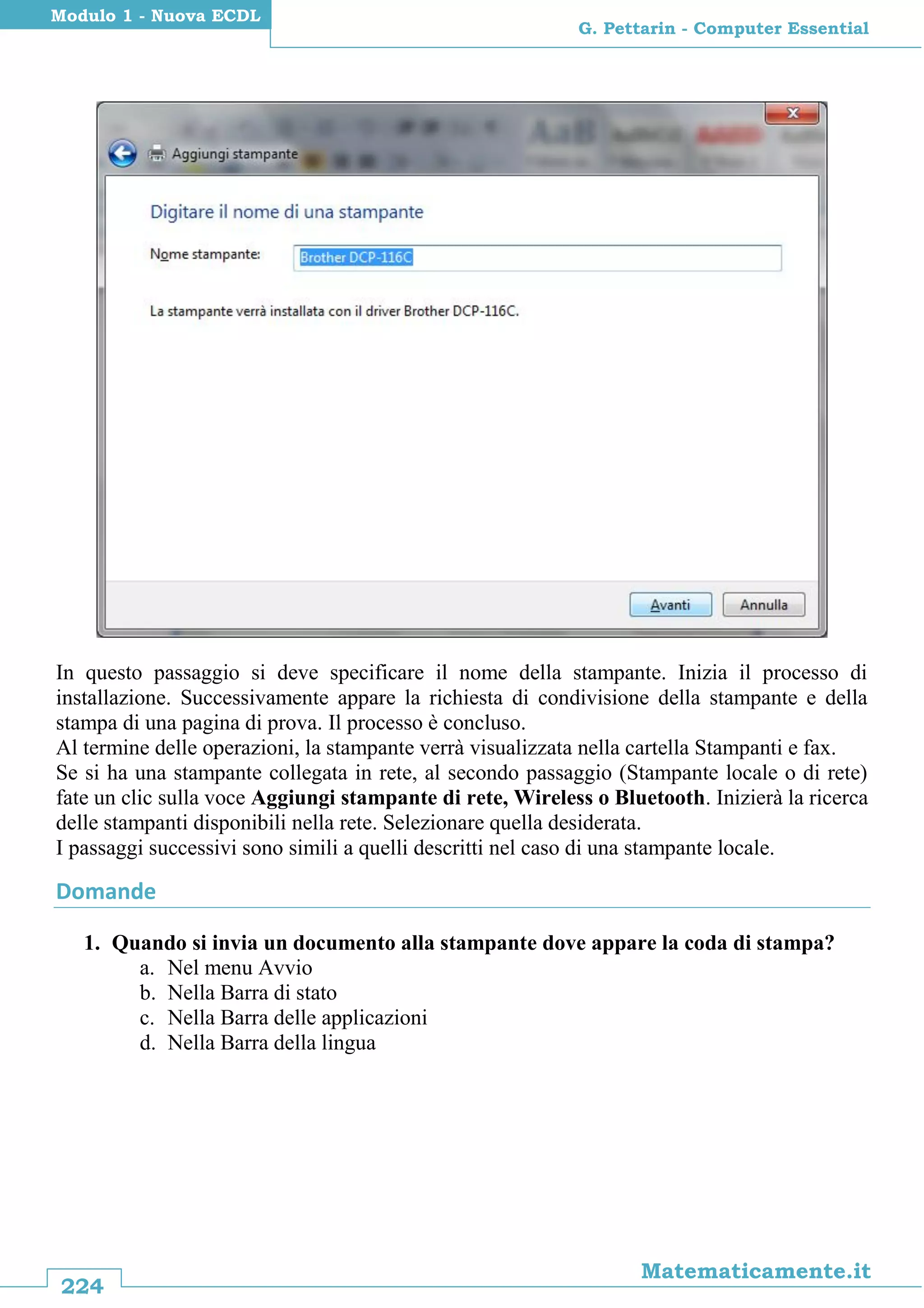 224
Matematicamente.it
G. Pettarin - Computer Essential
Modulo 1 - Nuova ECDL
In questo passaggio si deve specificare il nome della stampante. Inizia il processo di
installazione. Successivamente appare la richiesta di condivisione della stampante e della
stampa di una pagina di prova. Il processo è concluso.
Al termine delle operazioni, la stampante verrà visualizzata nella cartella Stampanti e fax.
Se si ha una stampante collegata in rete, al secondo passaggio (Stampante locale o di rete)
fate un clic sulla voce Aggiungi stampante di rete, Wireless o Bluetooth. Inizierà la ricerca
delle stampanti disponibili nella rete. Selezionare quella desiderata.
I passaggi successivi sono simili a quelli descritti nel caso di una stampante locale.
Domande
1. Quando si invia un documento alla stampante dove appare la coda di stampa?
a. Nel menu Avvio
b. Nella Barra di stato
c. Nella Barra delle applicazioni
d. Nella Barra della lingua
 