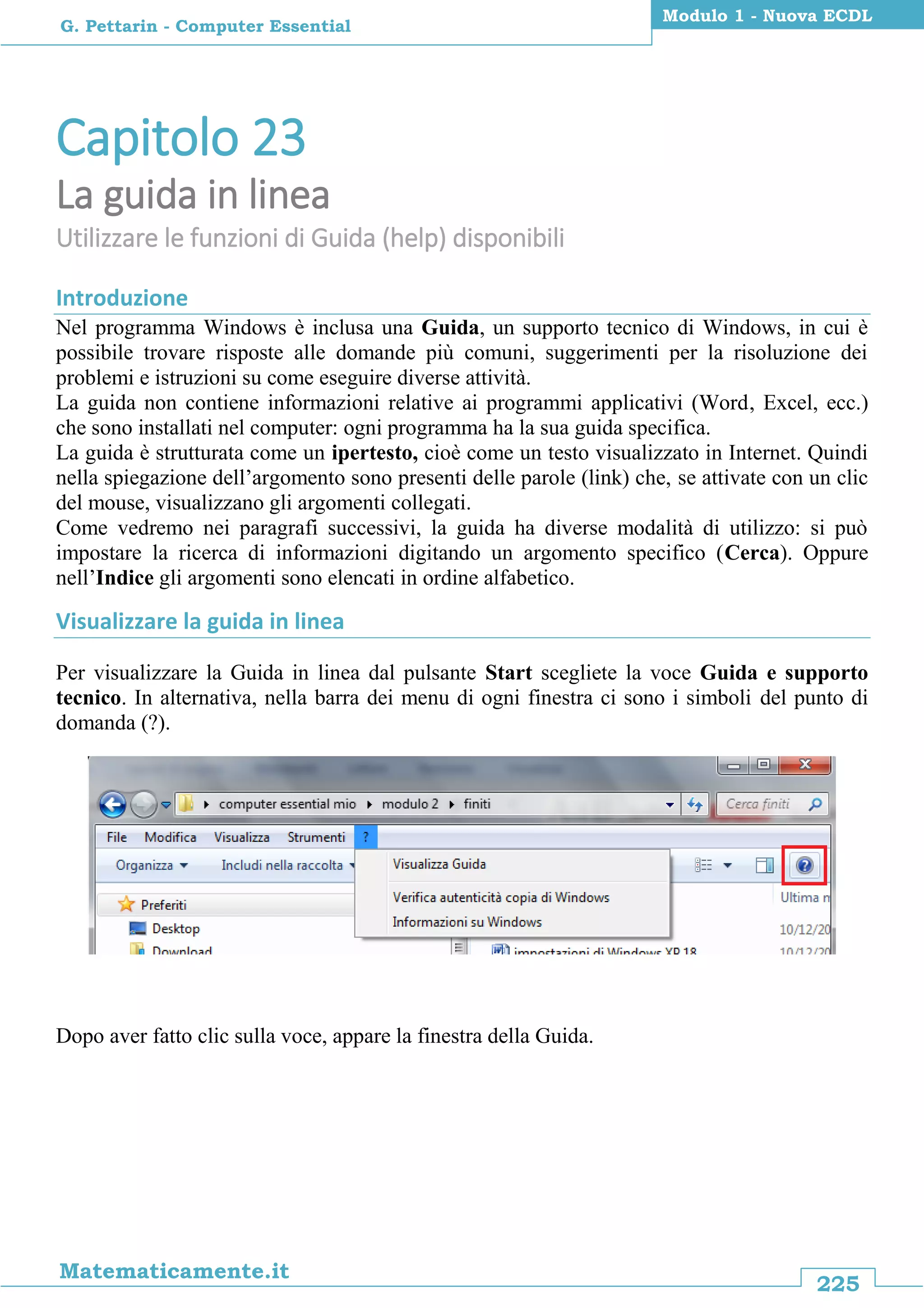 225
Matematicamente.it
Modulo 1 - Nuova ECDL
G. Pettarin - Computer Essential
Capitolo 23
La guida in linea
Utilizzare le funzioni di Guida (help) disponibili
Introduzione
Nel programma Windows è inclusa una Guida, un supporto tecnico di Windows, in cui è
possibile trovare risposte alle domande più comuni, suggerimenti per la risoluzione dei
problemi e istruzioni su come eseguire diverse attività.
La guida non contiene informazioni relative ai programmi applicativi (Word, Excel, ecc.)
che sono installati nel computer: ogni programma ha la sua guida specifica.
La guida è strutturata come un ipertesto, cioè come un testo visualizzato in Internet. Quindi
nella spiegazione dell’argomento sono presenti delle parole (link) che, se attivate con un clic
del mouse, visualizzano gli argomenti collegati.
Come vedremo nei paragrafi successivi, la guida ha diverse modalità di utilizzo: si può
impostare la ricerca di informazioni digitando un argomento specifico (Cerca). Oppure
nell’Indice gli argomenti sono elencati in ordine alfabetico.
Visualizzare la guida in linea
Per visualizzare la Guida in linea dal pulsante Start scegliete la voce Guida e supporto
tecnico. In alternativa, nella barra dei menu di ogni finestra ci sono i simboli del punto di
domanda (?).
Dopo aver fatto clic sulla voce, appare la finestra della Guida.
 