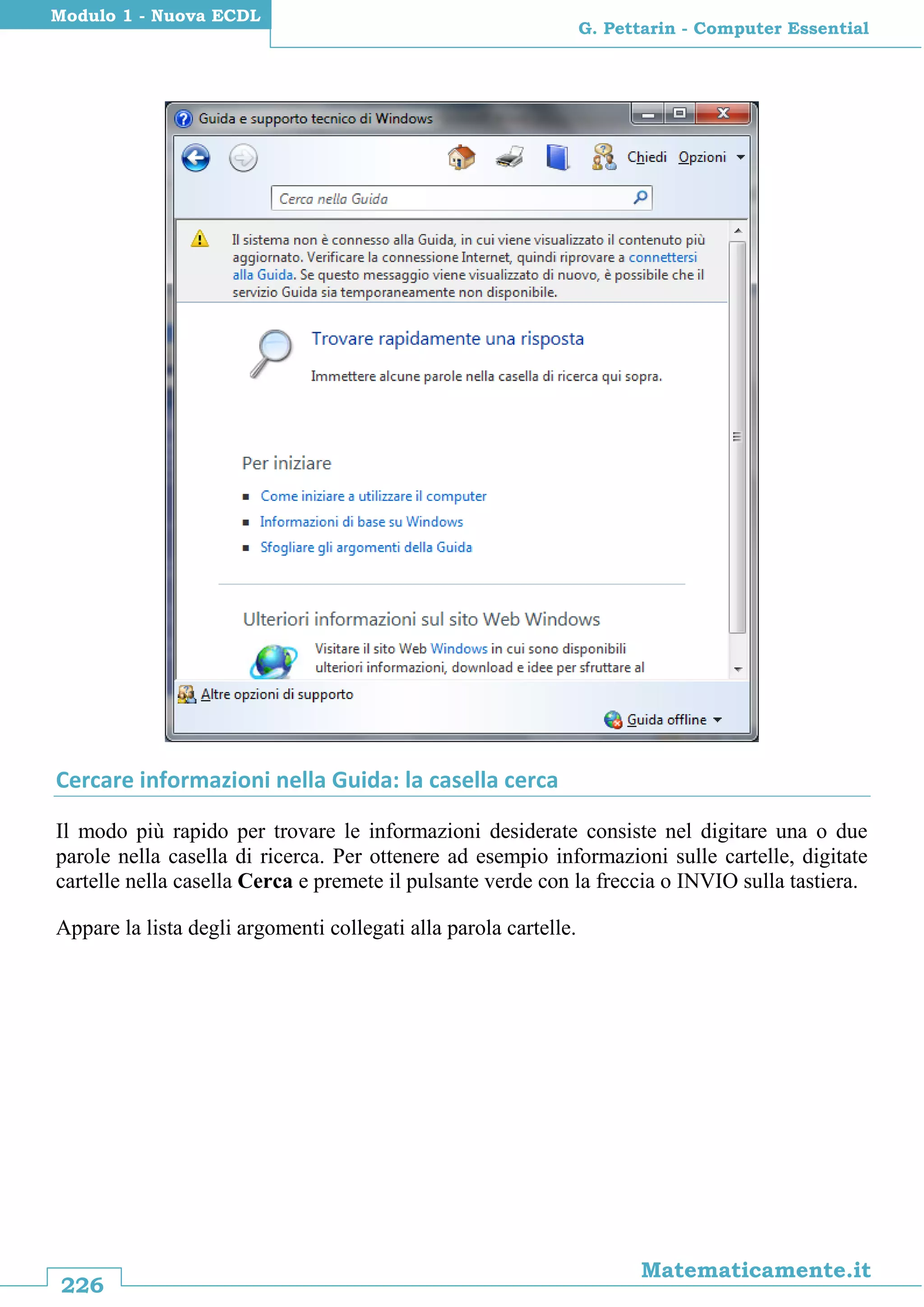 226
Matematicamente.it
G. Pettarin - Computer Essential
Modulo 1 - Nuova ECDL
Cercare informazioni nella Guida: la casella cerca
Il modo più rapido per trovare le informazioni desiderate consiste nel digitare una o due
parole nella casella di ricerca. Per ottenere ad esempio informazioni sulle cartelle, digitate
cartelle nella casella Cerca e premete il pulsante verde con la freccia o INVIO sulla tastiera.
Appare la lista degli argomenti collegati alla parola cartelle.
 