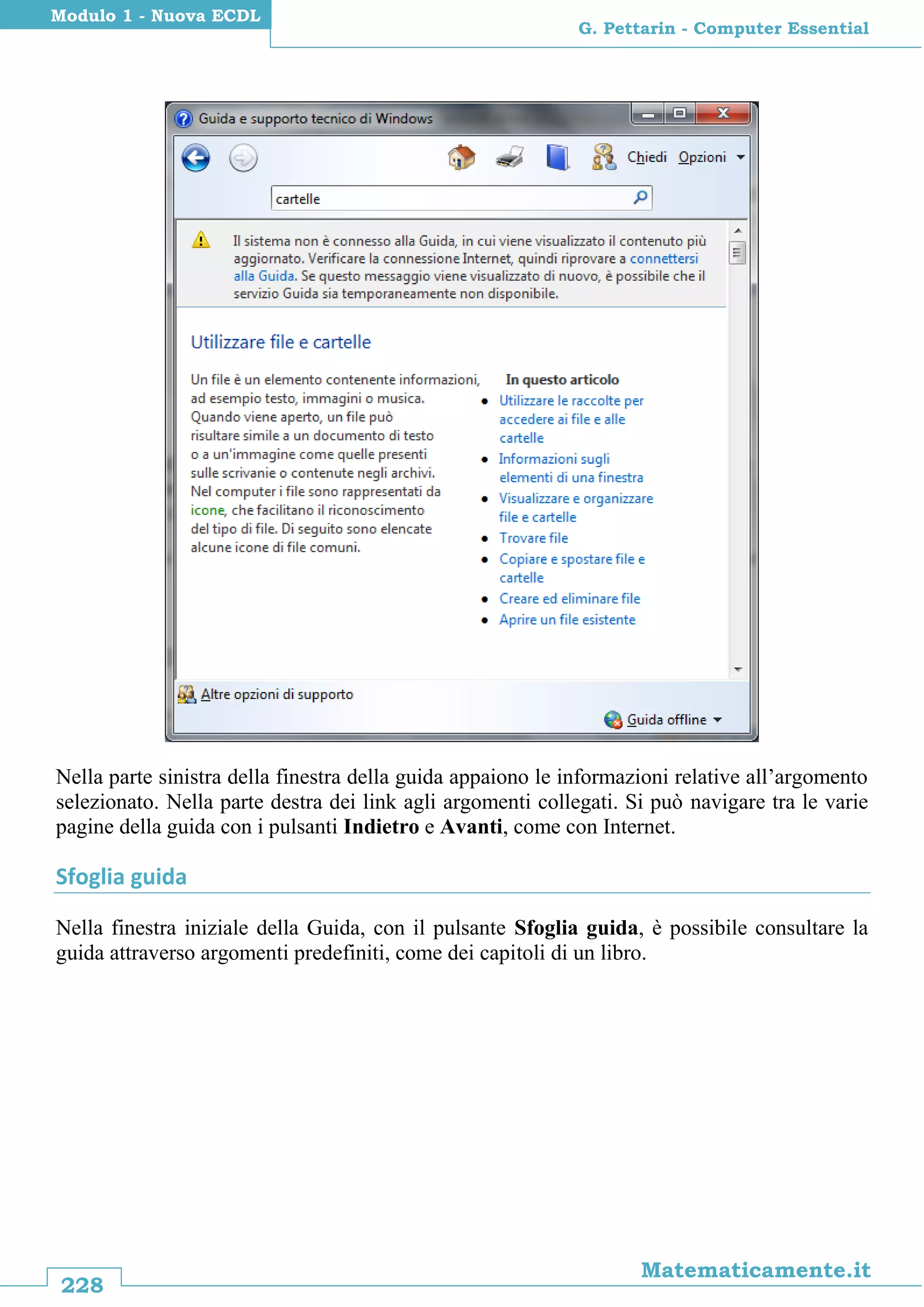 228
Matematicamente.it
G. Pettarin - Computer Essential
Modulo 1 - Nuova ECDL
Nella parte sinistra della finestra della guida appaiono le informazioni relative all’argomento
selezionato. Nella parte destra dei link agli argomenti collegati. Si può navigare tra le varie
pagine della guida con i pulsanti Indietro e Avanti, come con Internet.
Sfoglia guida
Nella finestra iniziale della Guida, con il pulsante Sfoglia guida, è possibile consultare la
guida attraverso argomenti predefiniti, come dei capitoli di un libro.
 