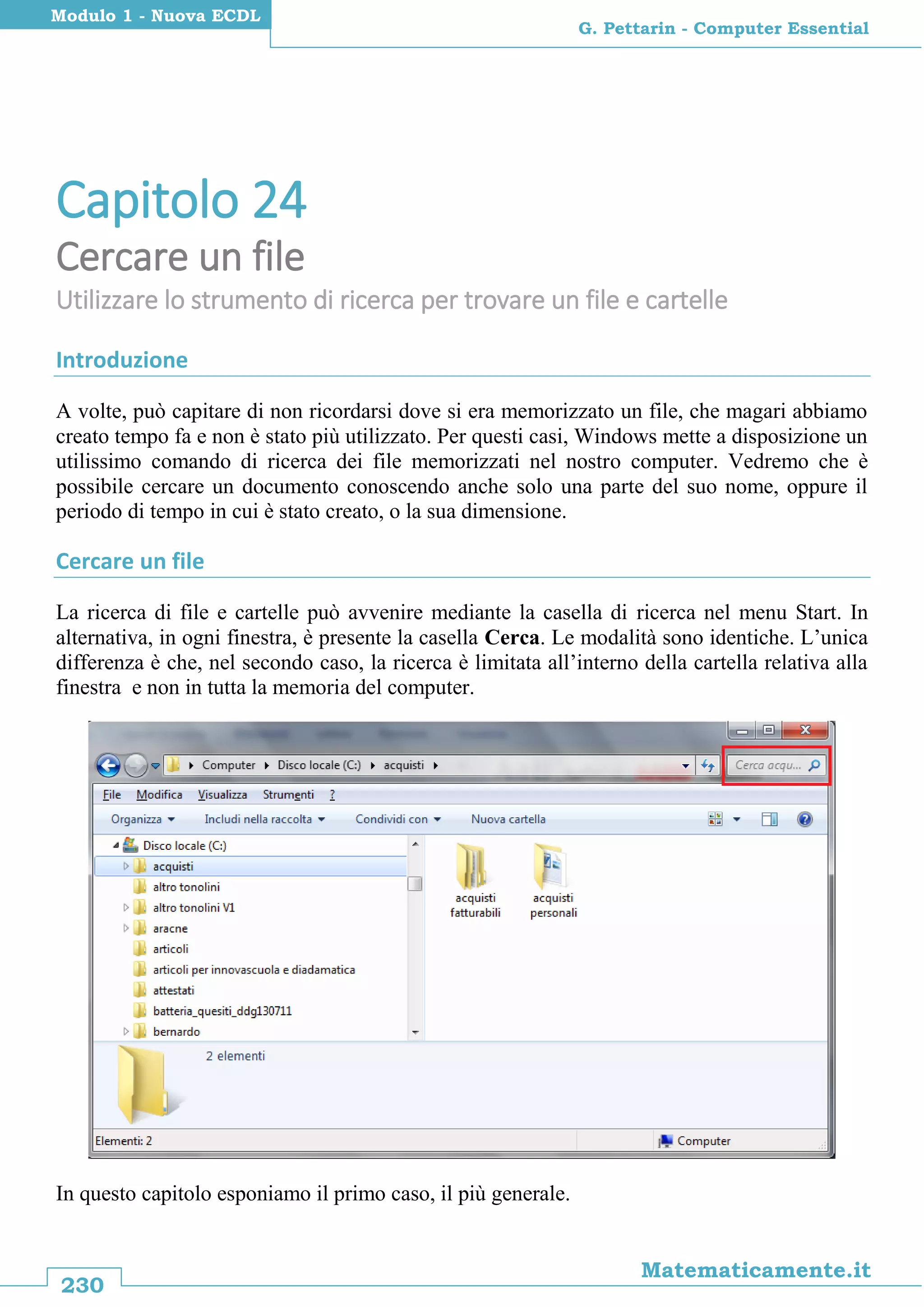 230
Matematicamente.it
G. Pettarin - Computer Essential
Modulo 1 - Nuova ECDL
Capitolo 24
Cercare un file
Utilizzare lo strumento di ricerca per trovare un file e cartelle
Introduzione
A volte, può capitare di non ricordarsi dove si era memorizzato un file, che magari abbiamo
creato tempo fa e non è stato più utilizzato. Per questi casi, Windows mette a disposizione un
utilissimo comando di ricerca dei file memorizzati nel nostro computer. Vedremo che è
possibile cercare un documento conoscendo anche solo una parte del suo nome, oppure il
periodo di tempo in cui è stato creato, o la sua dimensione.
Cercare un file
La ricerca di file e cartelle può avvenire mediante la casella di ricerca nel menu Start. In
alternativa, in ogni finestra, è presente la casella Cerca. Le modalità sono identiche. L’unica
differenza è che, nel secondo caso, la ricerca è limitata all’interno della cartella relativa alla
finestra e non in tutta la memoria del computer.
In questo capitolo esponiamo il primo caso, il più generale.
 