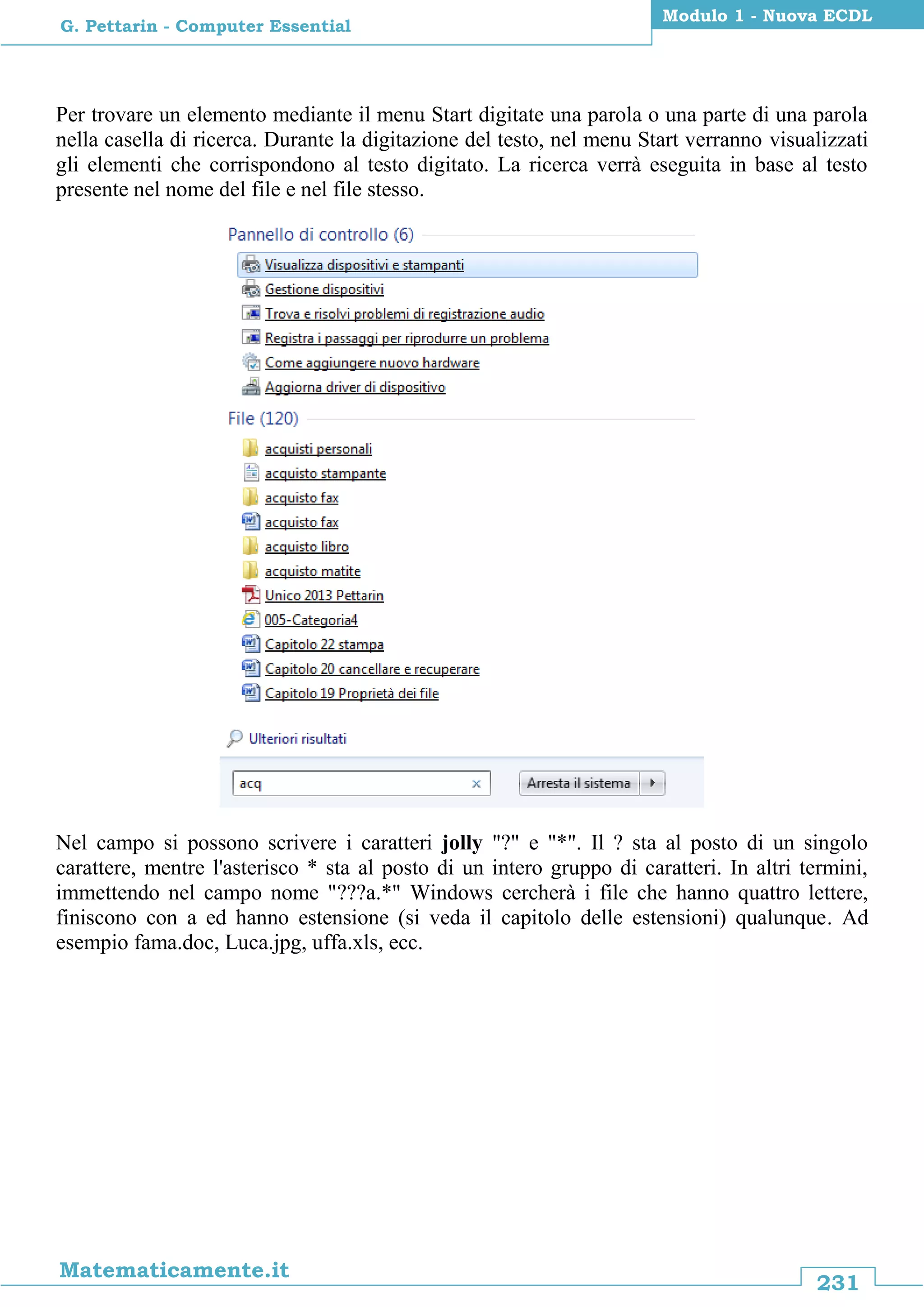 231
Matematicamente.it
Modulo 1 - Nuova ECDL
G. Pettarin - Computer Essential
Per trovare un elemento mediante il menu Start digitate una parola o una parte di una parola
nella casella di ricerca. Durante la digitazione del testo, nel menu Start verranno visualizzati
gli elementi che corrispondono al testo digitato. La ricerca verrà eseguita in base al testo
presente nel nome del file e nel file stesso.
Nel campo si possono scrivere i caratteri jolly "?" e "*". Il ? sta al posto di un singolo
carattere, mentre l'asterisco * sta al posto di un intero gruppo di caratteri. In altri termini,
immettendo nel campo nome "???a.*" Windows cercherà i file che hanno quattro lettere,
finiscono con a ed hanno estensione (si veda il capitolo delle estensioni) qualunque. Ad
esempio fama.doc, Luca.jpg, uffa.xls, ecc.
 