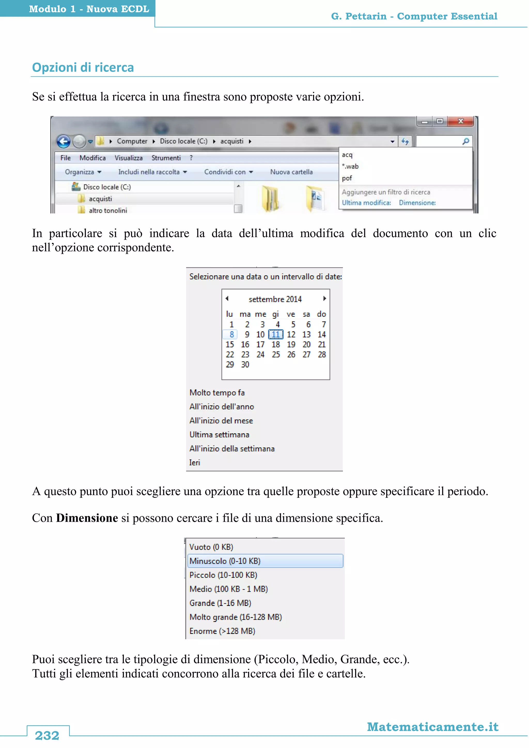 232
Matematicamente.it
G. Pettarin - Computer Essential
Modulo 1 - Nuova ECDL
Opzioni di ricerca
Se si effettua la ricerca in una finestra sono proposte varie opzioni.
In particolare si può indicare la data dell’ultima modifica del documento con un clic
nell’opzione corrispondente.
A questo punto puoi scegliere una opzione tra quelle proposte oppure specificare il periodo.
Con Dimensione si possono cercare i file di una dimensione specifica.
Puoi scegliere tra le tipologie di dimensione (Piccolo, Medio, Grande, ecc.).
Tutti gli elementi indicati concorrono alla ricerca dei file e cartelle.
 