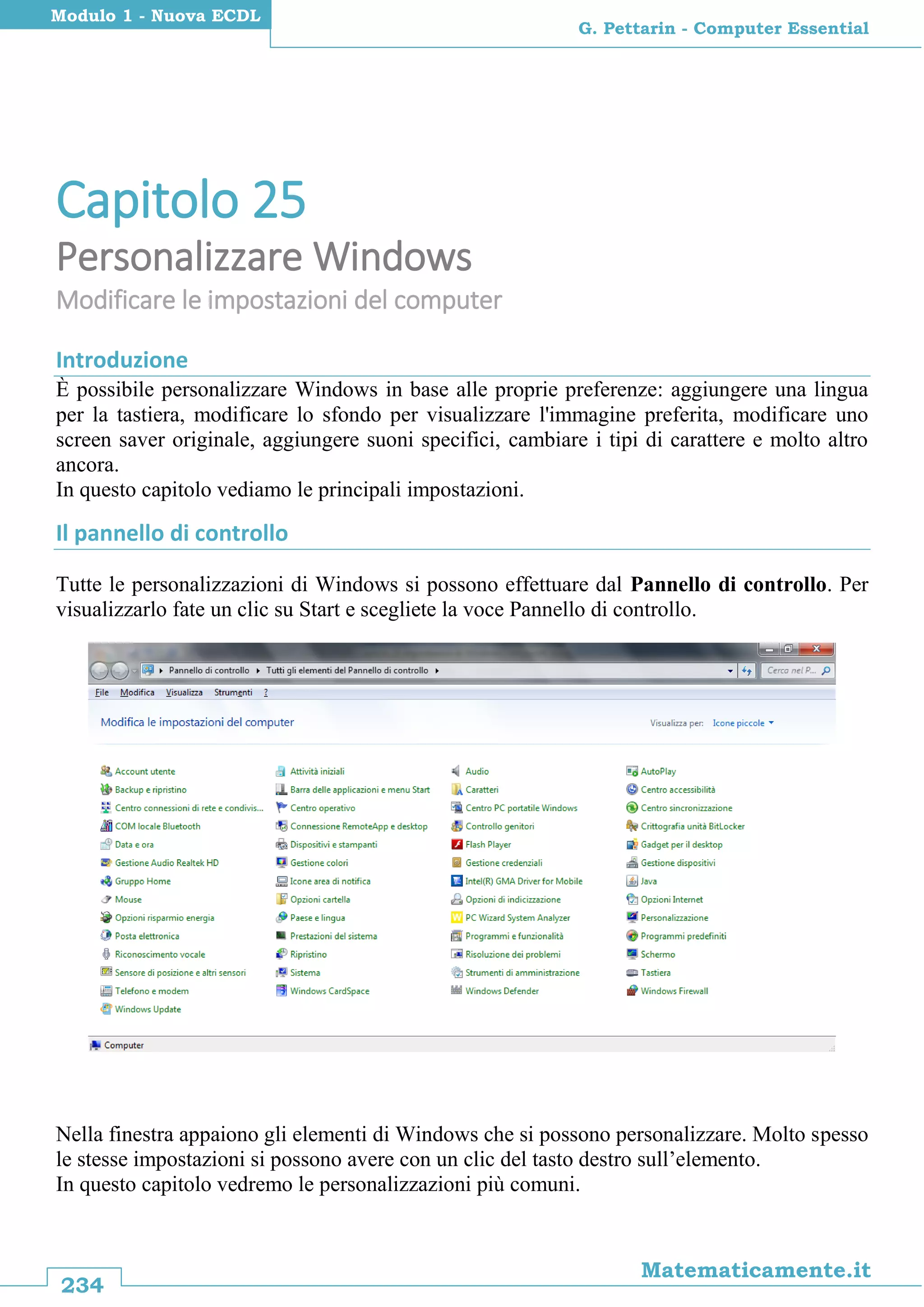 234
Matematicamente.it
G. Pettarin - Computer Essential
Modulo 1 - Nuova ECDL
Capitolo 25
Personalizzare Windows
Modificare le impostazioni del computer
Introduzione
È possibile personalizzare Windows in base alle proprie preferenze: aggiungere una lingua
per la tastiera, modificare lo sfondo per visualizzare l'immagine preferita, modificare uno
screen saver originale, aggiungere suoni specifici, cambiare i tipi di carattere e molto altro
ancora.
In questo capitolo vediamo le principali impostazioni.
Il pannello di controllo
Tutte le personalizzazioni di Windows si possono effettuare dal Pannello di controllo. Per
visualizzarlo fate un clic su Start e scegliete la voce Pannello di controllo.
Nella finestra appaiono gli elementi di Windows che si possono personalizzare. Molto spesso
le stesse impostazioni si possono avere con un clic del tasto destro sull’elemento.
In questo capitolo vedremo le personalizzazioni più comuni.
 