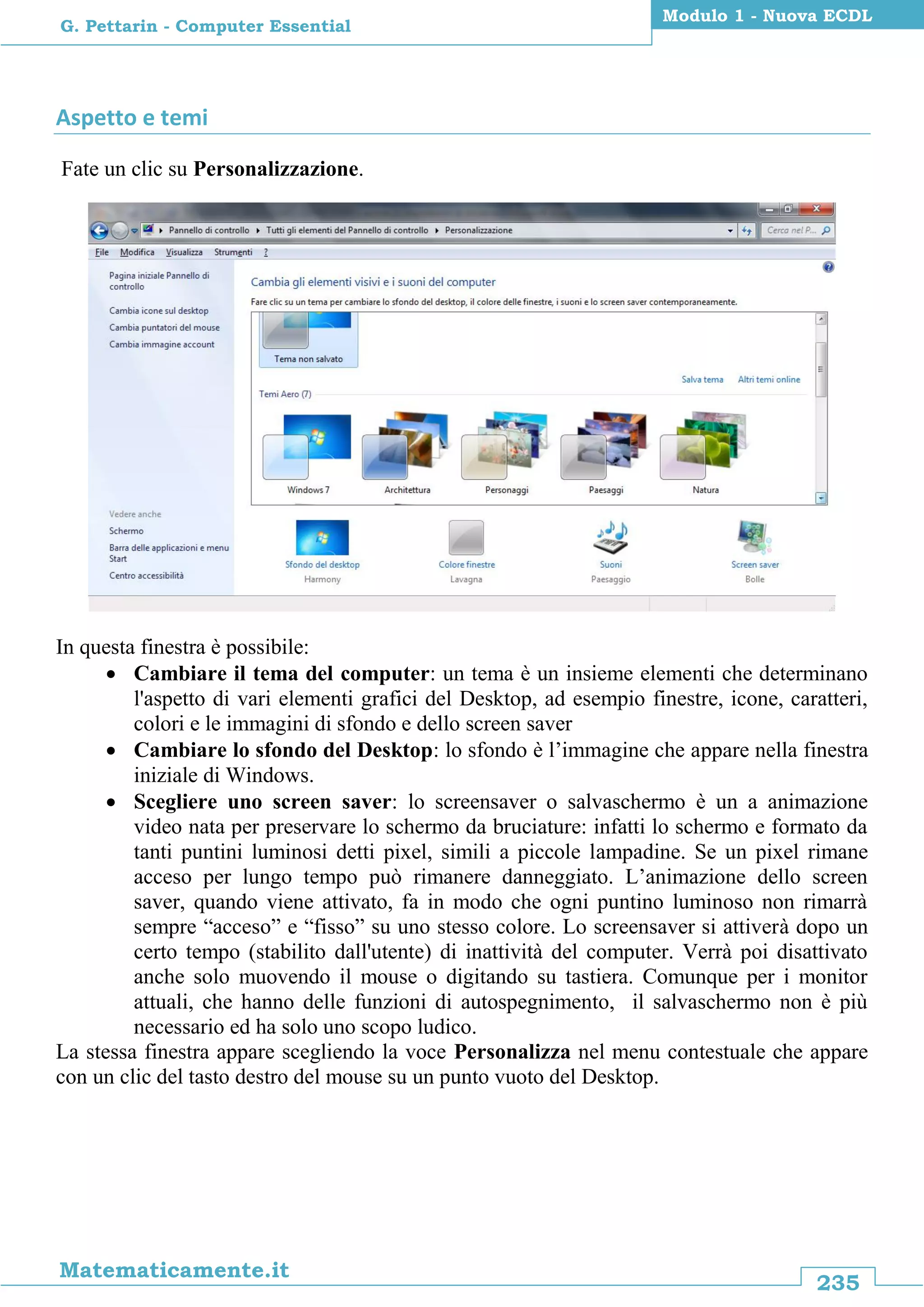 235
Matematicamente.it
Modulo 1 - Nuova ECDL
G. Pettarin - Computer Essential
Aspetto e temi
Fate un clic su Personalizzazione.
In questa finestra è possibile:
 Cambiare il tema del computer: un tema è un insieme elementi che determinano
l'aspetto di vari elementi grafici del Desktop, ad esempio finestre, icone, caratteri,
colori e le immagini di sfondo e dello screen saver
 Cambiare lo sfondo del Desktop: lo sfondo è l’immagine che appare nella finestra
iniziale di Windows.
 Scegliere uno screen saver: lo screensaver o salvaschermo è un a animazione
video nata per preservare lo schermo da bruciature: infatti lo schermo e formato da
tanti puntini luminosi detti pixel, simili a piccole lampadine. Se un pixel rimane
acceso per lungo tempo può rimanere danneggiato. L’animazione dello screen
saver, quando viene attivato, fa in modo che ogni puntino luminoso non rimarrà
sempre “acceso” e “fisso” su uno stesso colore. Lo screensaver si attiverà dopo un
certo tempo (stabilito dall'utente) di inattività del computer. Verrà poi disattivato
anche solo muovendo il mouse o digitando su tastiera. Comunque per i monitor
attuali, che hanno delle funzioni di autospegnimento, il salvaschermo non è più
necessario ed ha solo uno scopo ludico.
La stessa finestra appare scegliendo la voce Personalizza nel menu contestuale che appare
con un clic del tasto destro del mouse su un punto vuoto del Desktop.
 